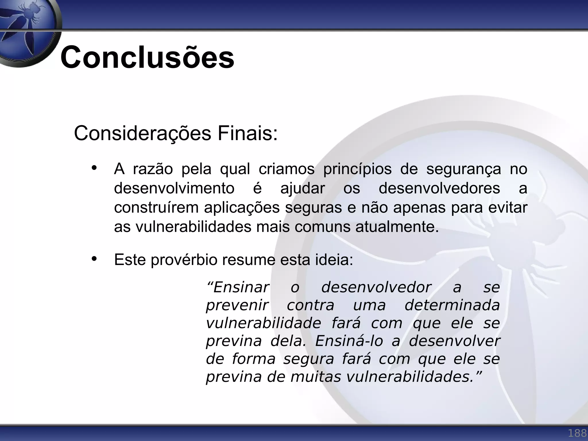 188
Conclusões
Considerações Finais:
• A razão pela qual criamos princípios de segurança no
desenvolvimento é ajudar os desenvolvedores a
construírem aplicações seguras e não apenas para evitar
as vulnerabilidades mais comuns atualmente.
• Este provérbio resume esta ideia:
“Ensinar o desenvolvedor a se
prevenir contra uma determinada
vulnerabilidade fará com que ele se
previna dela. Ensiná-lo a desenvolver
de forma segura fará com que ele se
previna de muitas vulnerabilidades.”
 