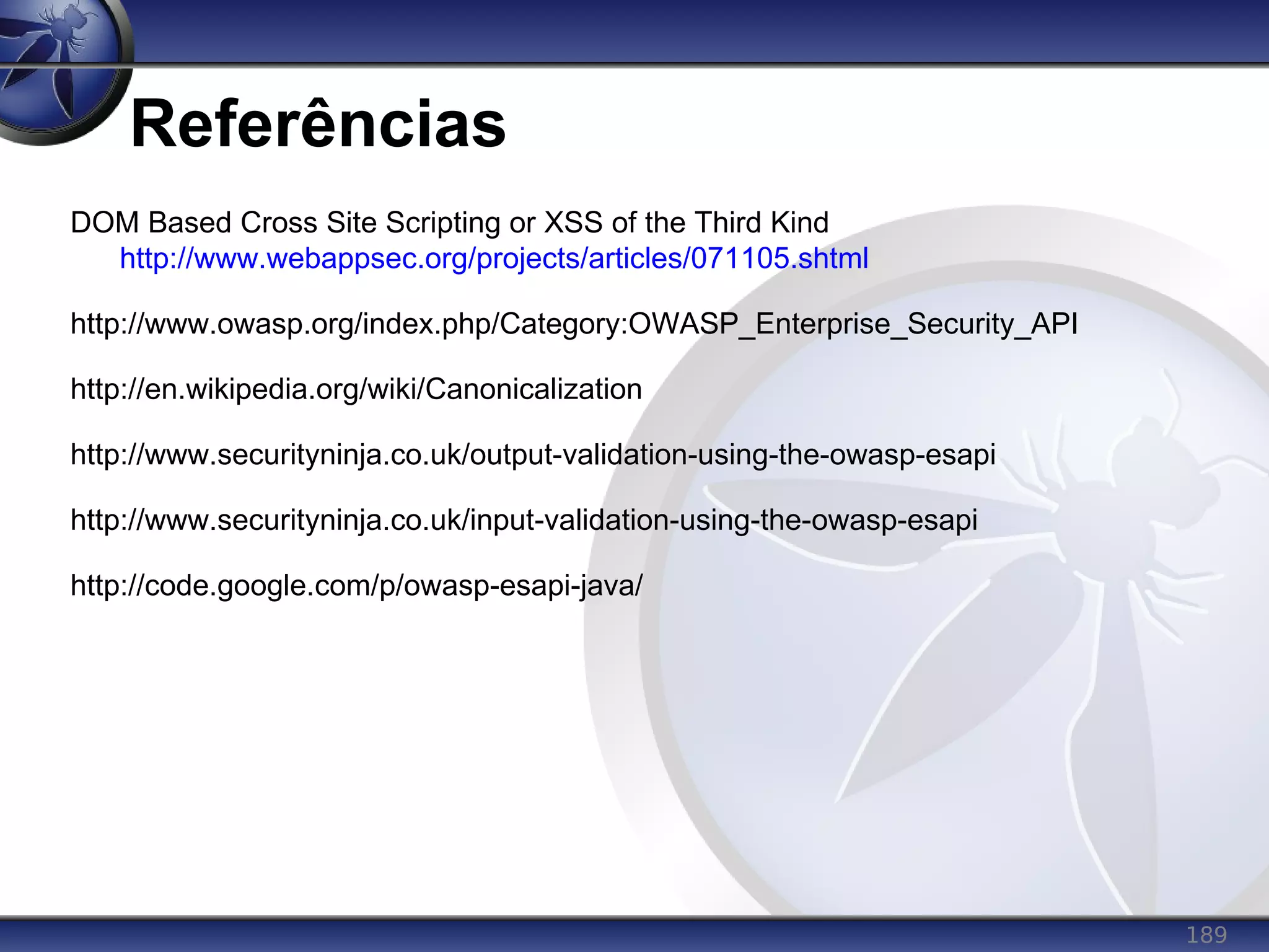 189
Referências
DOM Based Cross Site Scripting or XSS of the Third Kind
http://www.webappsec.org/projects/articles/071105.shtml
http://www.owasp.org/index.php/Category:OWASP_Enterprise_Security_API
http://en.wikipedia.org/wiki/Canonicalization
http://www.securityninja.co.uk/output-validation-using-the-owasp-esapi
http://www.securityninja.co.uk/input-validation-using-the-owasp-esapi
http://code.google.com/p/owasp-esapi-java/
 