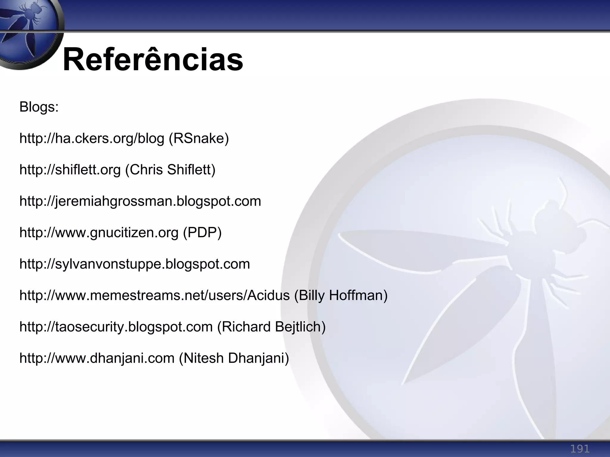 191
Referências
Blogs:
http://ha.ckers.org/blog (RSnake)
http://shiflett.org (Chris Shiflett)
http://jeremiahgrossman.blogspot.com
http://www.gnucitizen.org (PDP)
http://sylvanvonstuppe.blogspot.com
http://www.memestreams.net/users/Acidus (Billy Hoffman)
http://taosecurity.blogspot.com (Richard Bejtlich)
http://www.dhanjani.com (Nitesh Dhanjani)
 