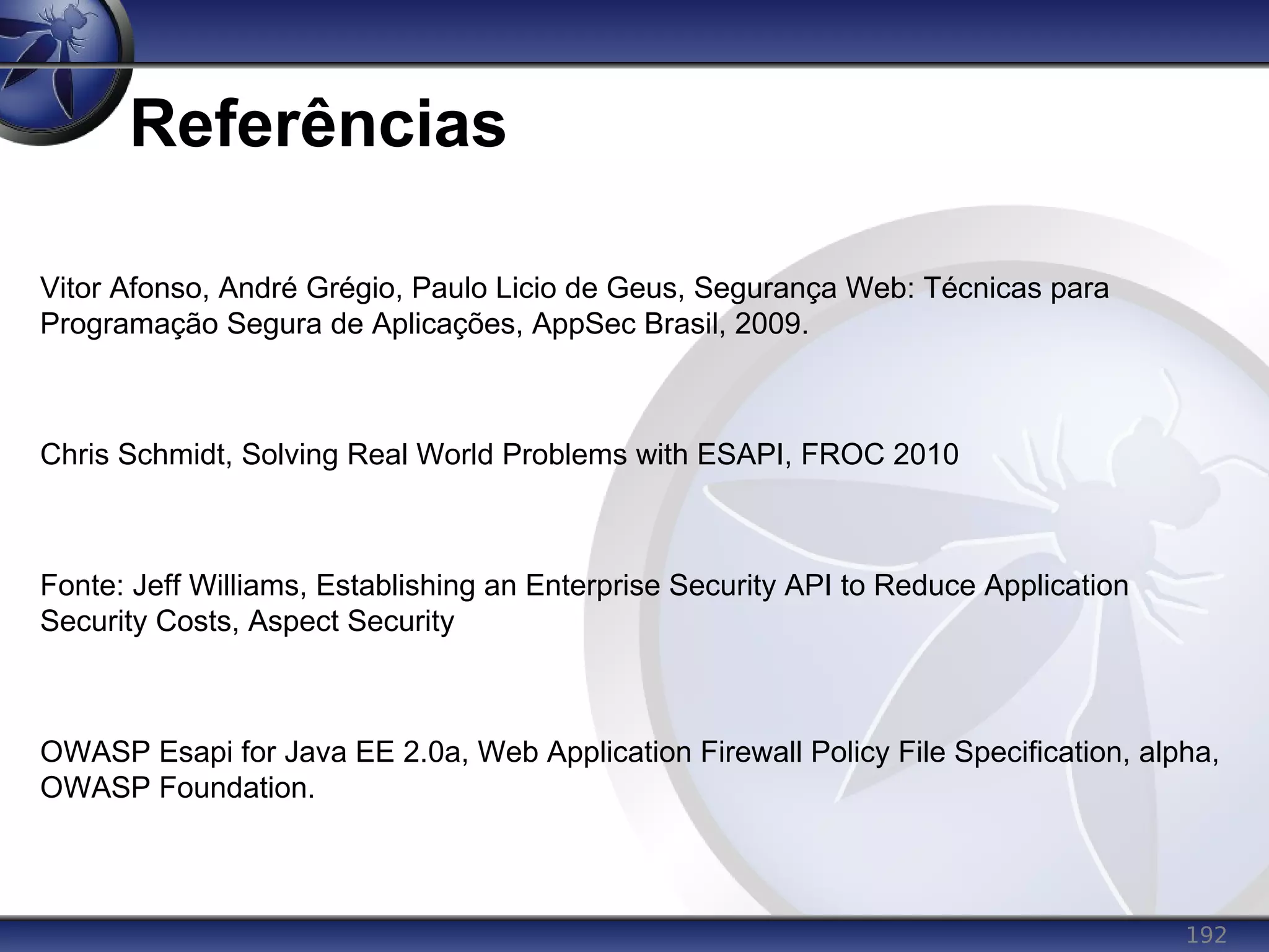 192
Referências
Vitor Afonso, André Grégio, Paulo Licio de Geus, Segurança Web: Técnicas para
Programação Segura de Aplicações, AppSec Brasil, 2009.
Chris Schmidt, Solving Real World Problems with ESAPI, FROC 2010
Fonte: Jeff Williams, Establishing an Enterprise Security API to Reduce Application
Security Costs, Aspect Security
OWASP Esapi for Java EE 2.0a, Web Application Firewall Policy File Specification, alpha,
OWASP Foundation.
 