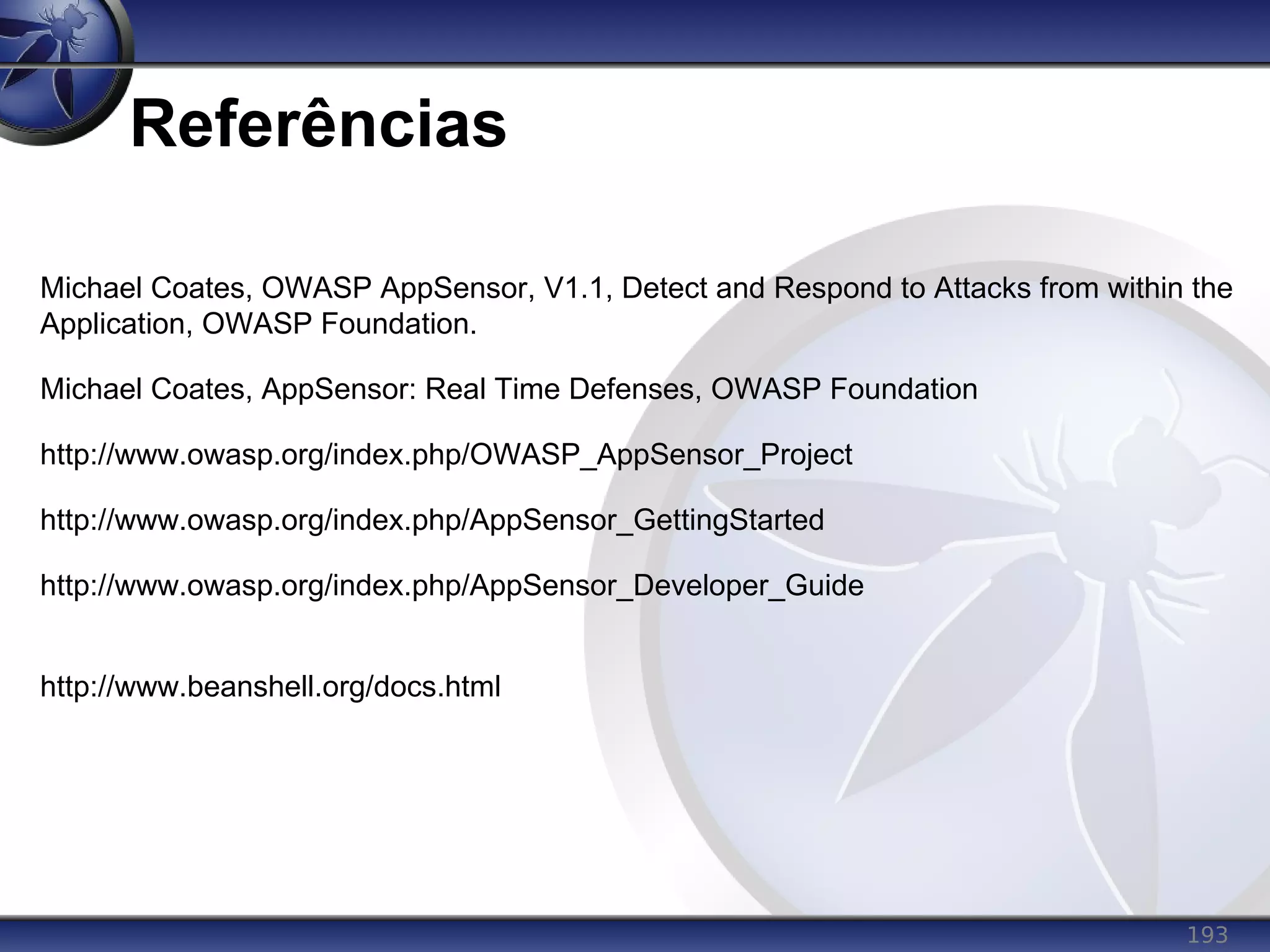 193
Referências
Michael Coates, OWASP AppSensor, V1.1, Detect and Respond to Attacks from within the
Application, OWASP Foundation.
Michael Coates, AppSensor: Real Time Defenses, OWASP Foundation
http://www.owasp.org/index.php/OWASP_AppSensor_Project
http://www.owasp.org/index.php/AppSensor_GettingStarted
http://www.owasp.org/index.php/AppSensor_Developer_Guide
http://www.beanshell.org/docs.html
 