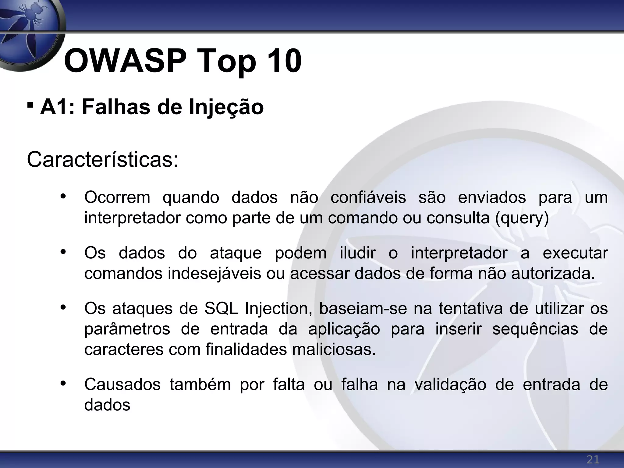 21
OWASP Top 10

A1: Falhas de Injeção
Características:
• Ocorrem quando dados não confiáveis são enviados para um
interpretador como parte de um comando ou consulta (query)
• Os dados do ataque podem iludir o interpretador a executar
comandos indesejáveis ou acessar dados de forma não autorizada.
• Os ataques de SQL Injection, baseiam-se na tentativa de utilizar os
parâmetros de entrada da aplicação para inserir sequências de
caracteres com finalidades maliciosas.
• Causados também por falta ou falha na validação de entrada de
dados
 