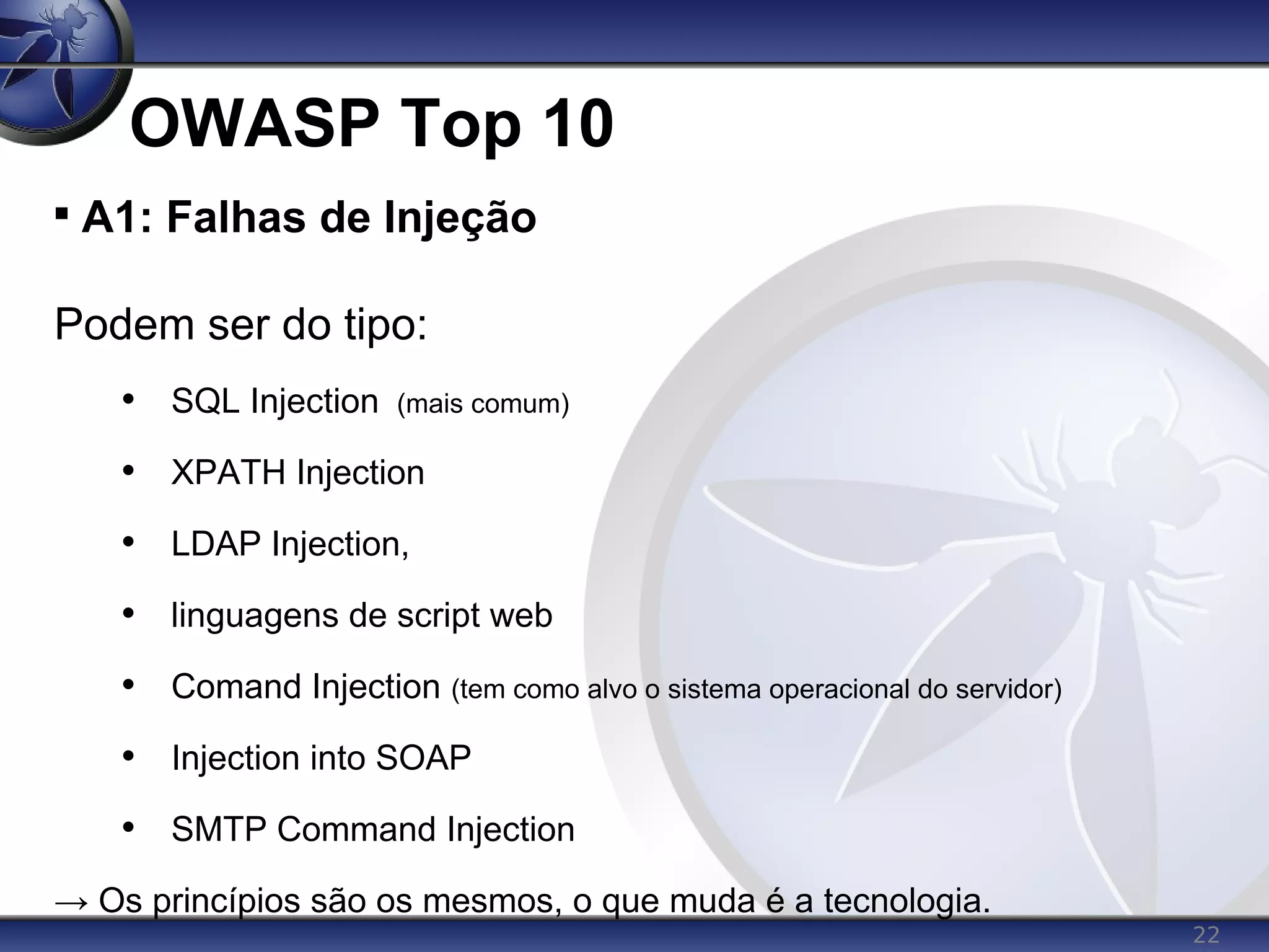 22
OWASP Top 10

A1: Falhas de Injeção
Podem ser do tipo:
• SQL Injection (mais comum)
• XPATH Injection
• LDAP Injection,
• linguagens de script web
• Comand Injection (tem como alvo o sistema operacional do servidor)
• Injection into SOAP
• SMTP Command Injection
→ Os princípios são os mesmos, o que muda é a tecnologia.
 