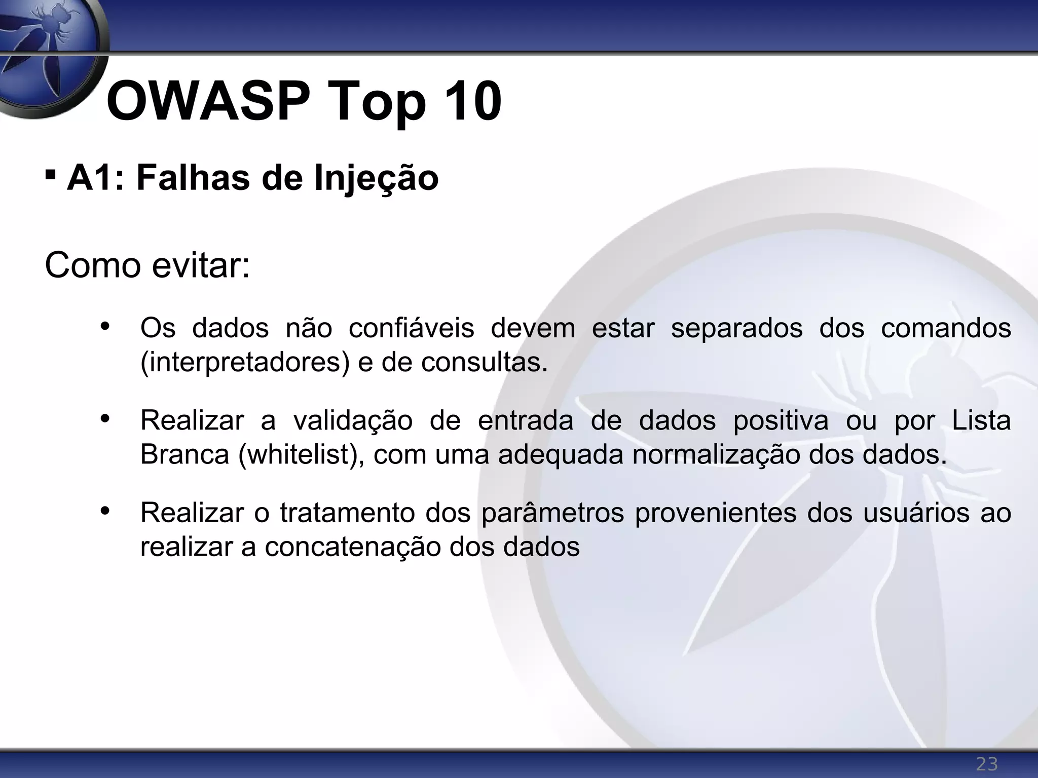 23
OWASP Top 10

A1: Falhas de Injeção
Como evitar:
• Os dados não confiáveis devem estar separados dos comandos
(interpretadores) e de consultas.
• Realizar a validação de entrada de dados positiva ou por Lista
Branca (whitelist), com uma adequada normalização dos dados.
• Realizar o tratamento dos parâmetros provenientes dos usuários ao
realizar a concatenação dos dados
 