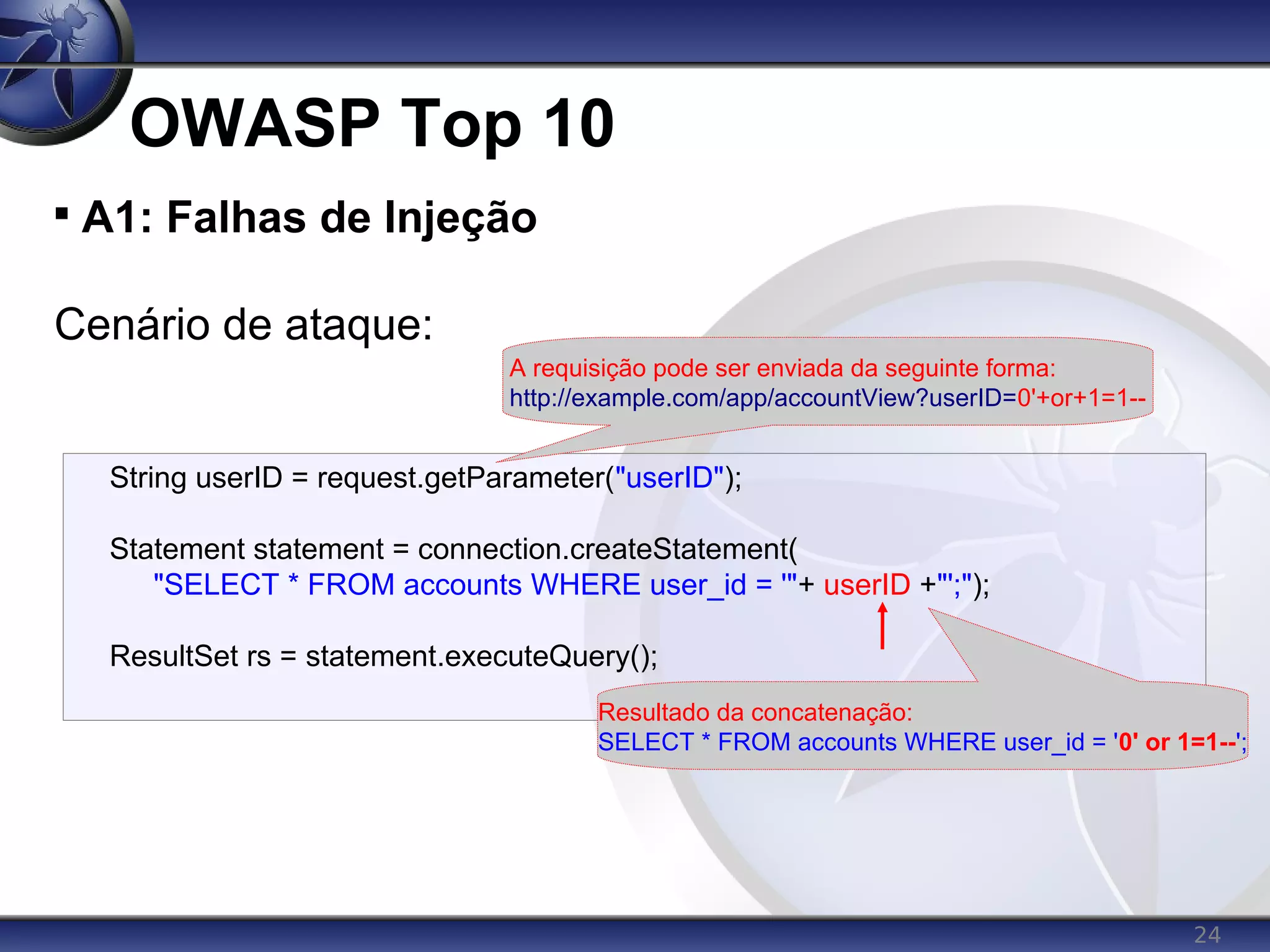 24
OWASP Top 10

A1: Falhas de Injeção
Cenário de ataque:
String userID = request.getParameter("userID");
Statement statement = connection.createStatement(
"SELECT * FROM accounts WHERE user_id = '"+ userID +"';");
ResultSet rs = statement.executeQuery();
A requisição pode ser enviada da seguinte forma:
http://example.com/app/accountView?userID=0'+or+1=1--
Resultado da concatenação:
SELECT * FROM accounts WHERE user_id = '0' or 1=1--';
 
