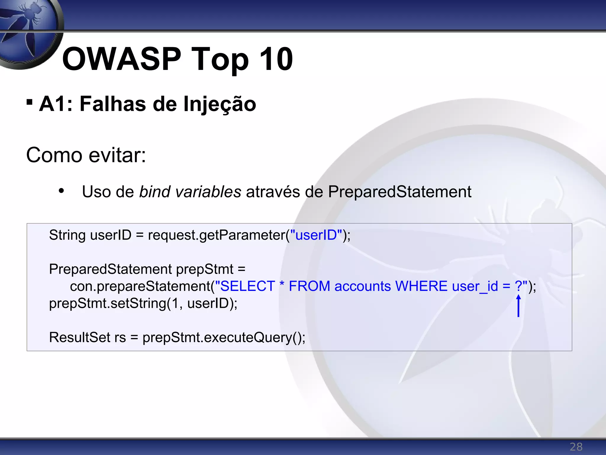 28
OWASP Top 10

A1: Falhas de Injeção
Como evitar:
• Uso de bind variables através de PreparedStatement
String userID = request.getParameter("userID");
PreparedStatement prepStmt =
con.prepareStatement("SELECT * FROM accounts WHERE user_id = ?");
prepStmt.setString(1, userID);
ResultSet rs = prepStmt.executeQuery();
 