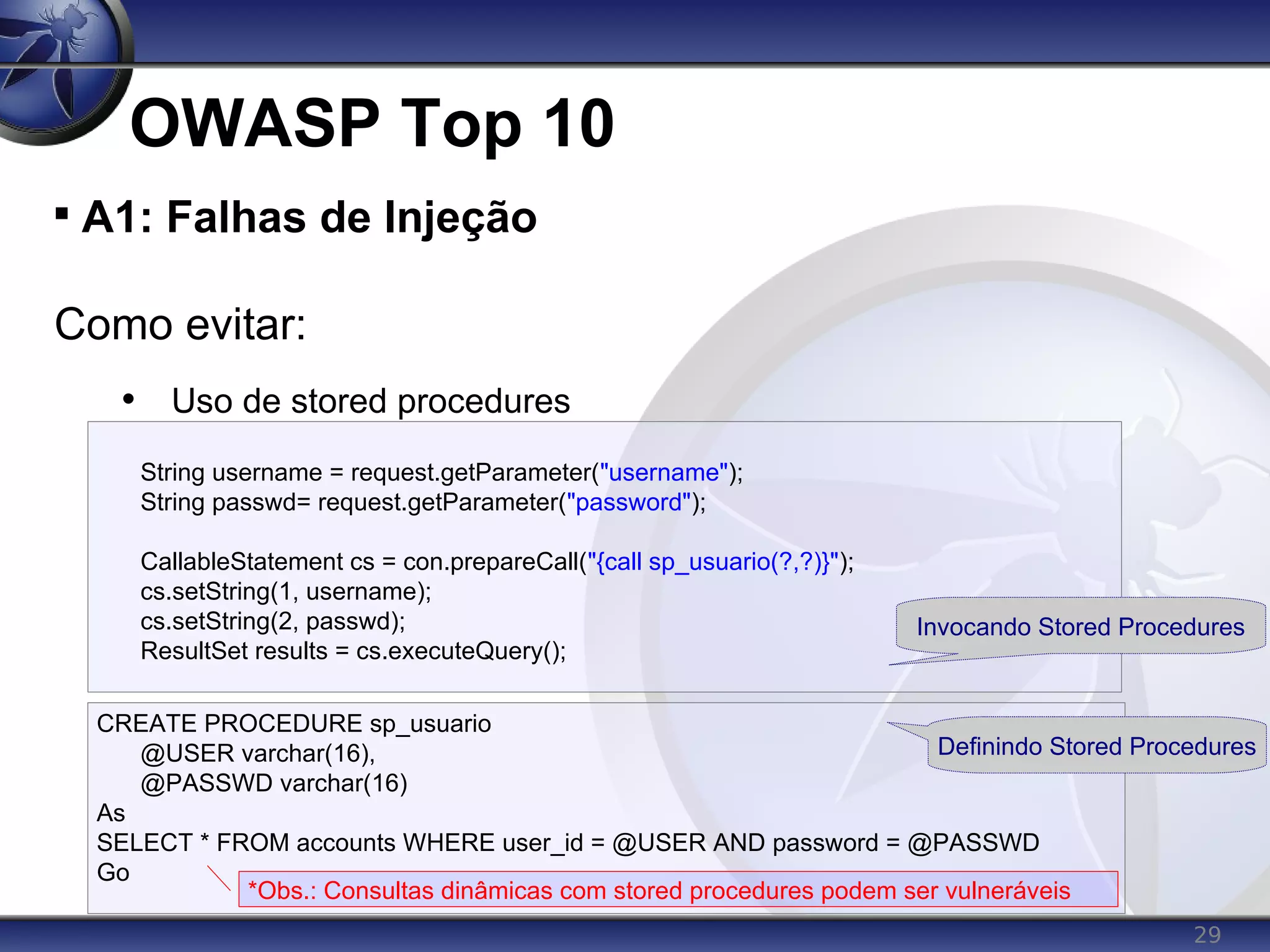 29
OWASP Top 10

A1: Falhas de Injeção
Como evitar:
• Uso de stored procedures
String username = request.getParameter("username");
String passwd= request.getParameter("password");
CallableStatement cs = con.prepareCall("{call sp_usuario(?,?)}");
cs.setString(1, username);
cs.setString(2, passwd);
ResultSet results = cs.executeQuery();
CREATE PROCEDURE sp_usuario
@USER varchar(16),
@PASSWD varchar(16)
As
SELECT * FROM accounts WHERE user_id = @USER AND password = @PASSWD
Go
Invocando Stored Procedures
Definindo Stored Procedures
*Obs.: Consultas dinâmicas com stored procedures podem ser vulneráveis
 