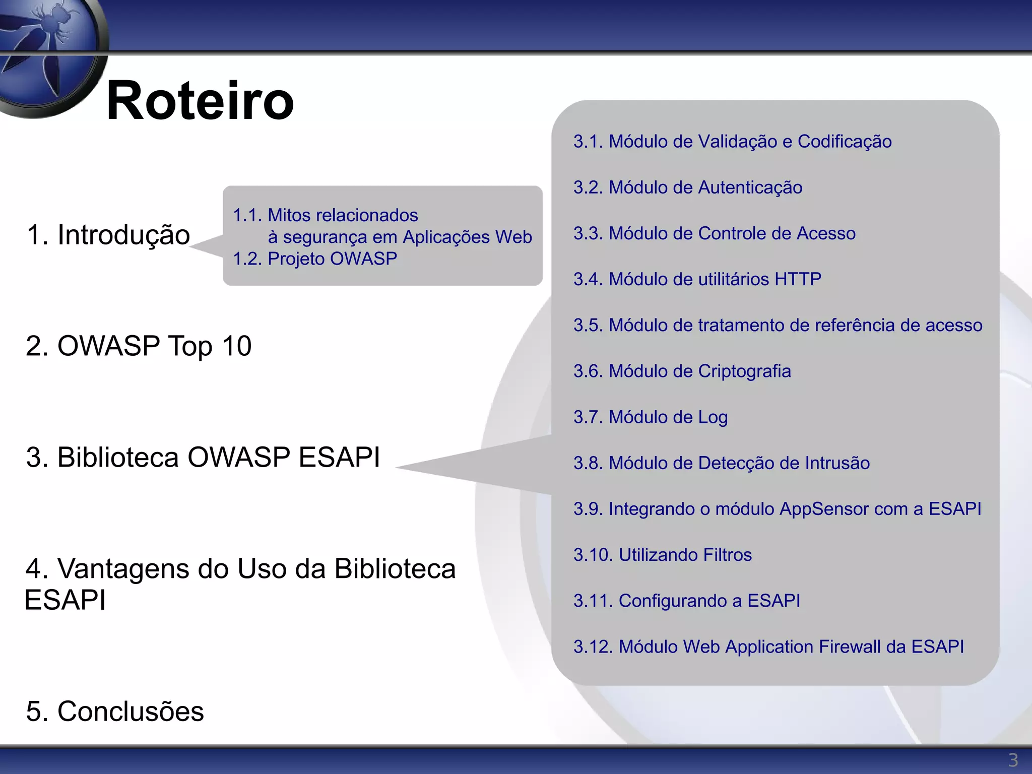 3
Roteiro
1. Introdução
2. OWASP Top 10
3. Biblioteca OWASP ESAPI
4. Vantagens do Uso da Biblioteca
ESAPI
5. Conclusões
3.1. Módulo de Validação e Codificação
3.2. Módulo de Autenticação
3.3. Módulo de Controle de Acesso
3.4. Módulo de utilitários HTTP
3.5. Módulo de tratamento de referência de acesso
3.6. Módulo de Criptografia
3.7. Módulo de Log
3.8. Módulo de Detecção de Intrusão
3.9. Integrando o módulo AppSensor com a ESAPI
3.10. Utilizando Filtros
3.11. Configurando a ESAPI
3.12. Módulo Web Application Firewall da ESAPI
1.1. Mitos relacionados
à segurança em Aplicações Web
1.2. Projeto OWASP
 