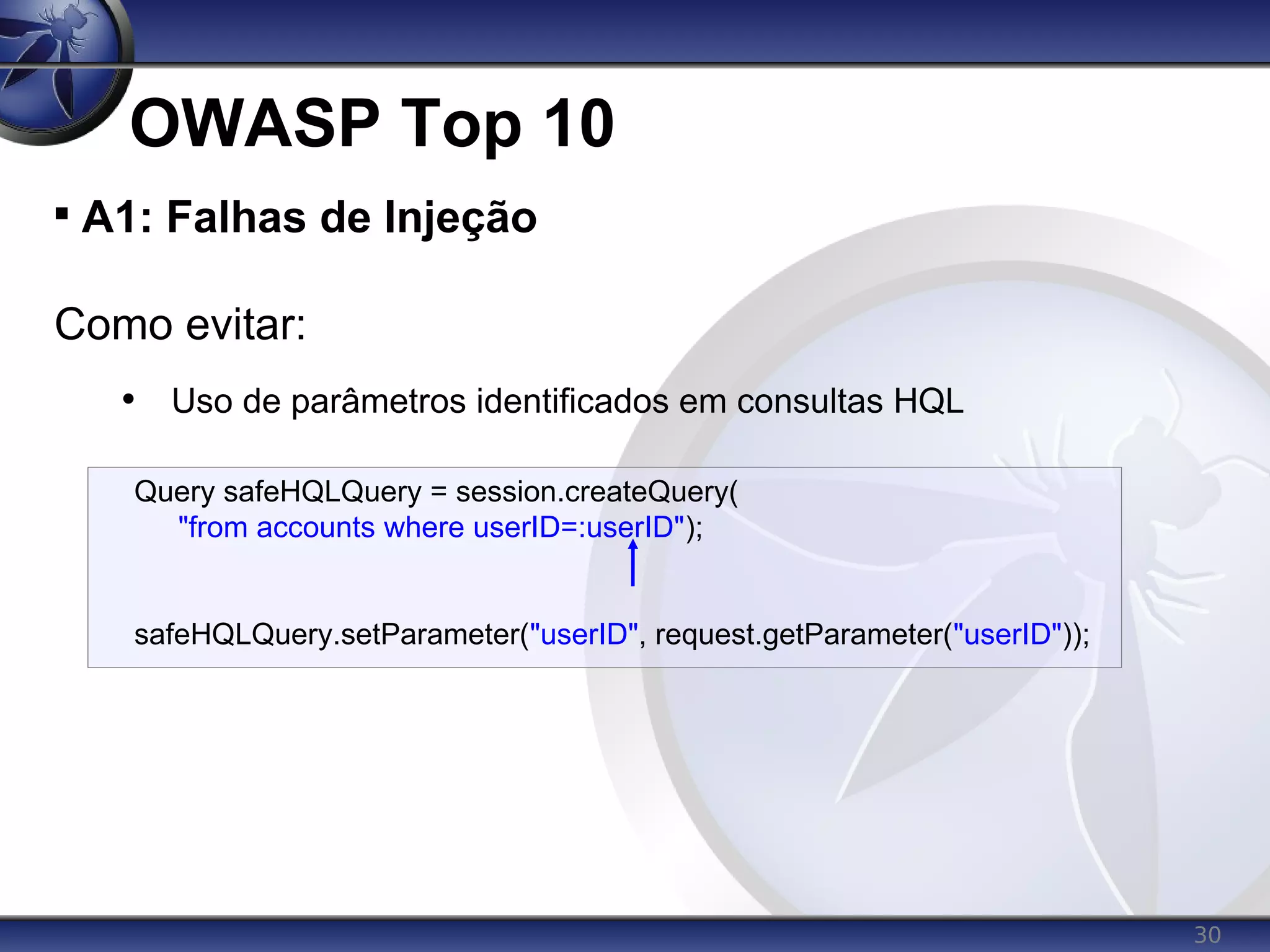 30
OWASP Top 10

A1: Falhas de Injeção
Como evitar:
• Uso de parâmetros identificados em consultas HQL
Query safeHQLQuery = session.createQuery(
"from accounts where userID=:userID");
safeHQLQuery.setParameter("userID", request.getParameter("userID"));
 