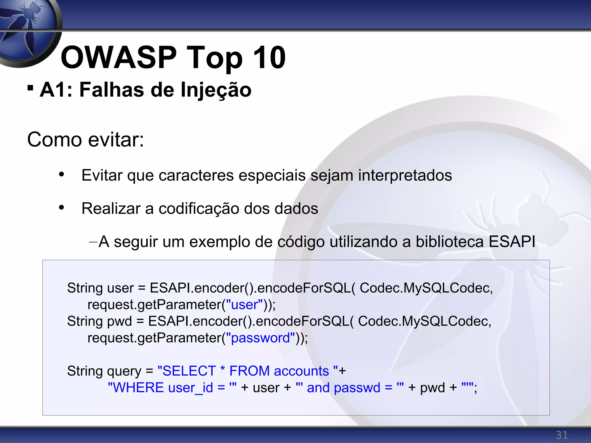 31
OWASP Top 10

A1: Falhas de Injeção
Como evitar:
• Evitar que caracteres especiais sejam interpretados
• Realizar a codificação dos dados
–A seguir um exemplo de código utilizando a biblioteca ESAPI
String user = ESAPI.encoder().encodeForSQL( Codec.MySQLCodec,
request.getParameter("user"));
String pwd = ESAPI.encoder().encodeForSQL( Codec.MySQLCodec,
request.getParameter("password"));
String query = "SELECT * FROM accounts "+
"WHERE user_id = '" + user + "' and passwd = '" + pwd + "'";
 