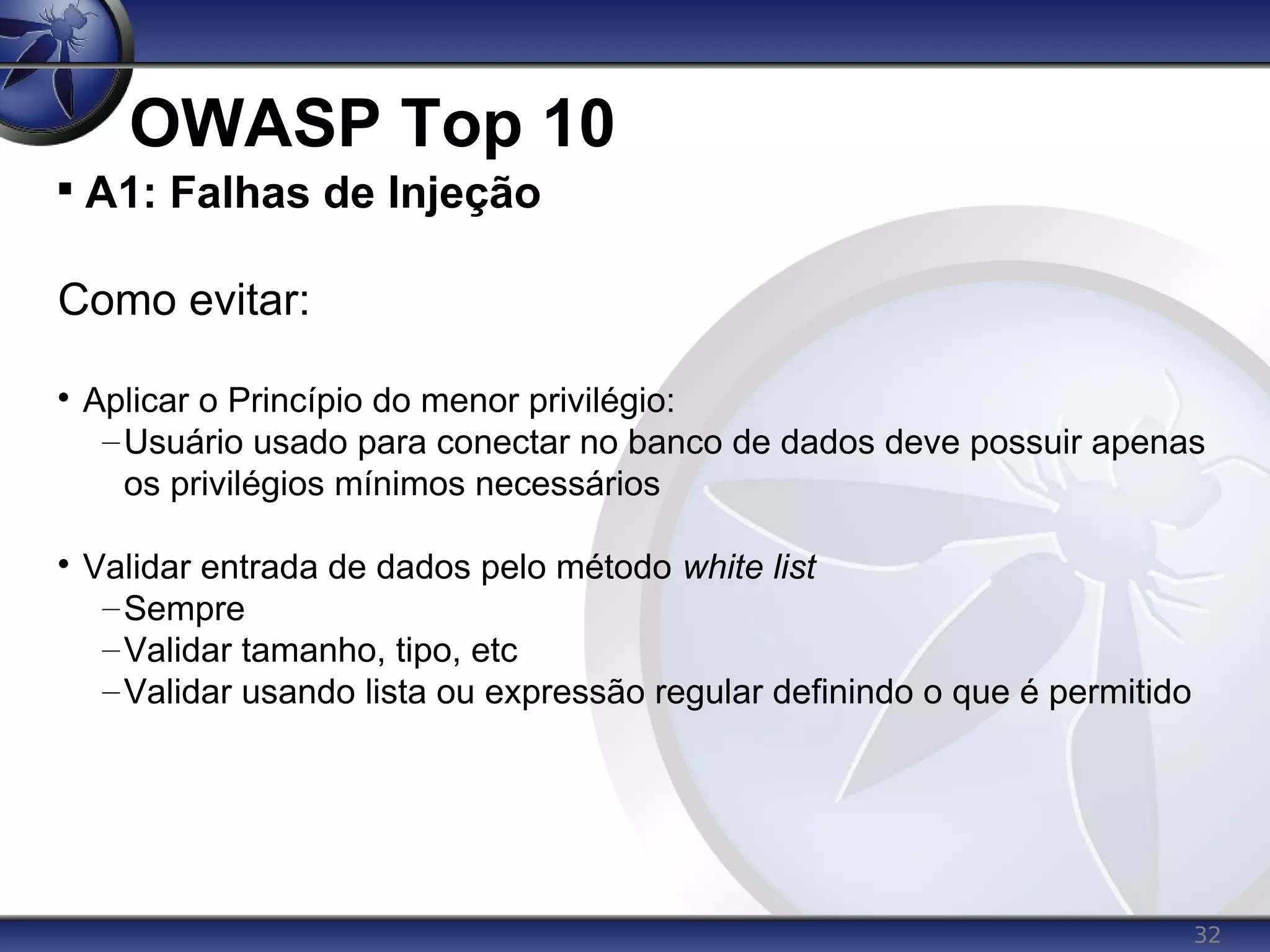 32
OWASP Top 10

A1: Falhas de Injeção
Como evitar:

Aplicar o Princípio do menor privilégio:
–Usuário usado para conectar no banco de dados deve possuir apenas
os privilégios mínimos necessários

Validar entrada de dados pelo método white list
–Sempre
–Validar tamanho, tipo, etc
–Validar usando lista ou expressão regular definindo o que é permitido
 
