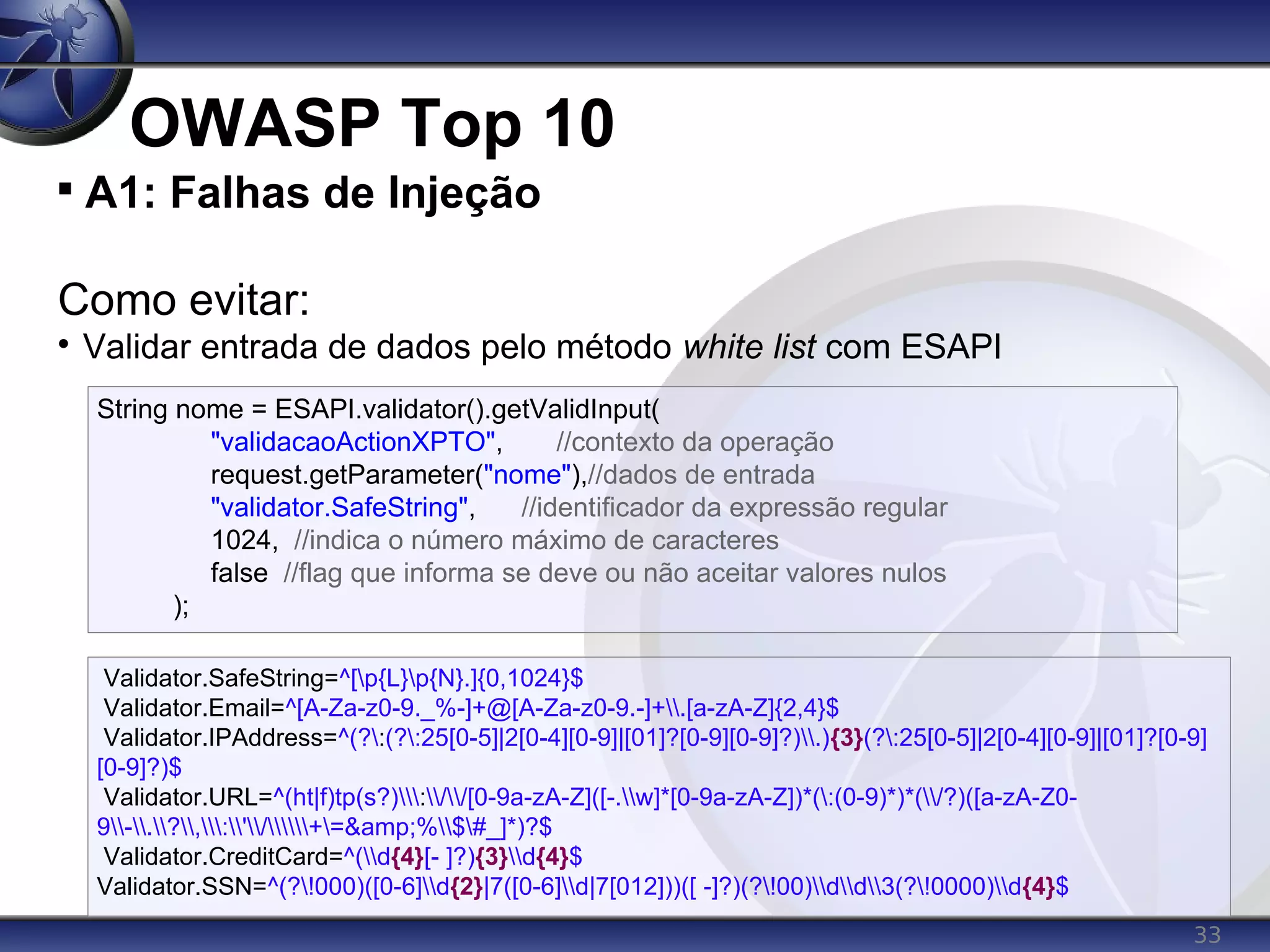 33
OWASP Top 10

A1: Falhas de Injeção
Como evitar:

Validar entrada de dados pelo método white list com ESAPI
Validator.SafeString=^[p{L}p{N}.]{0,1024}$
Validator.Email=^[A-Za-z0-9._%-]+@[A-Za-z0-9.-]+.[a-zA-Z]{2,4}$
Validator.IPAddress=^(?:(?:25[0-5]|2[0-4][0-9]|[01]?[0-9][0-9]?).){3}(?:25[0-5]|2[0-4][0-9]|[01]?[0-9]
[0-9]?)$
Validator.URL=^(ht|f)tp(s?)://[0-9a-zA-Z]([-.w]*[0-9a-zA-Z])*(:(0-9)*)*(/?)([a-zA-Z0-
9-.?,:'/+=&amp;%$#_]*)?$
Validator.CreditCard=^(d{4}[- ]?){3}d{4}$
Validator.SSN=^(?!000)([0-6]d{2}|7([0-6]d|7[012]))([ -]?)(?!00)dd3(?!0000)d{4}$
String nome = ESAPI.validator().getValidInput(
"validacaoActionXPTO", //contexto da operação
request.getParameter("nome"),//dados de entrada
"validator.SafeString", //identificador da expressão regular
1024, //indica o número máximo de caracteres
false //flag que informa se deve ou não aceitar valores nulos
);
 
