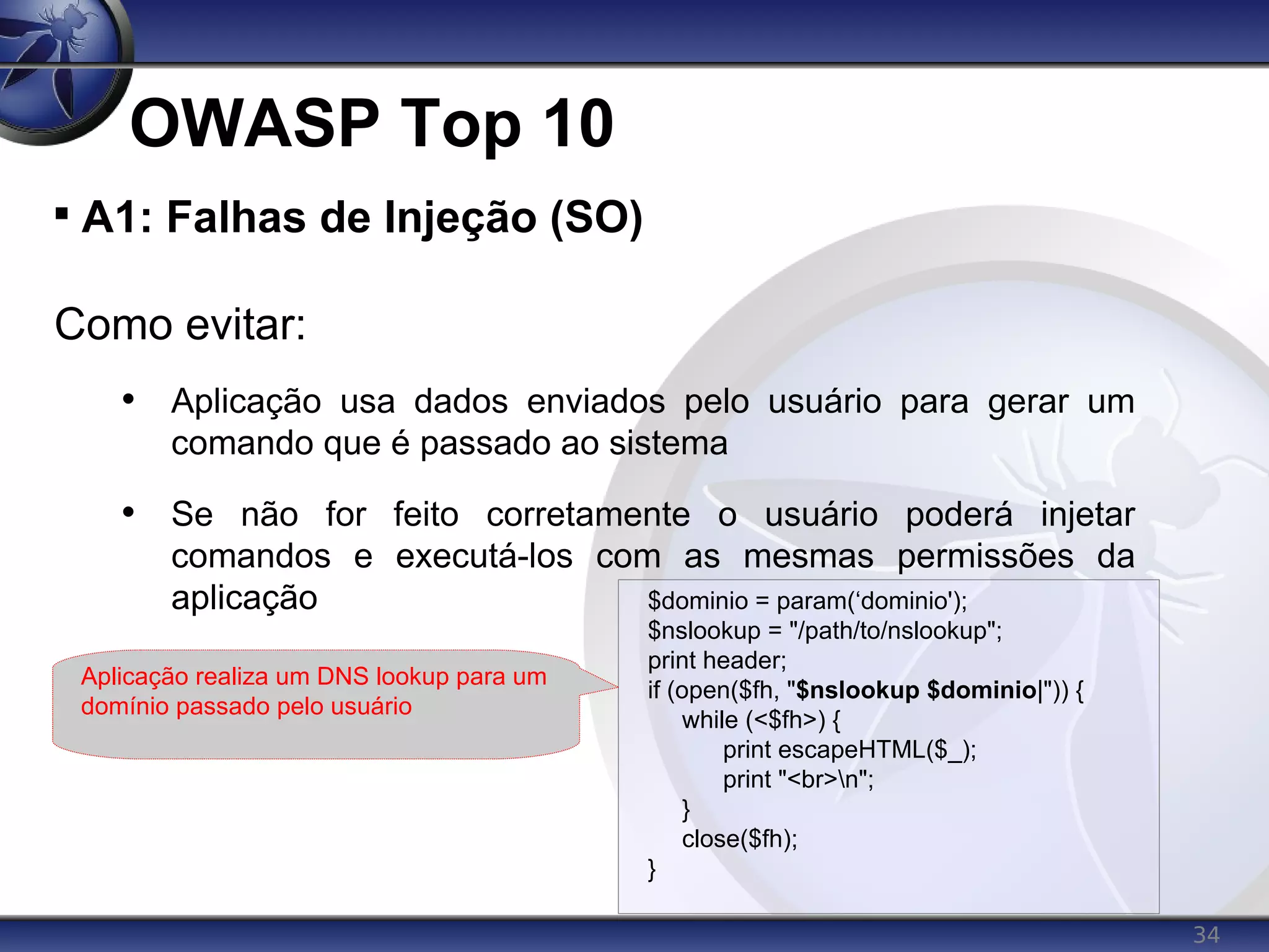 34
OWASP Top 10

A1: Falhas de Injeção (SO)
Como evitar:
• Aplicação usa dados enviados pelo usuário para gerar um
comando que é passado ao sistema
• Se não for feito corretamente o usuário poderá injetar
comandos e executá-los com as mesmas permissões da
aplicação $dominio = param(‘dominio');
$nslookup = "/path/to/nslookup";
print header;
if (open($fh, "$nslookup $dominio|")) {
while (<$fh>) {
print escapeHTML($_);
print "<br>n";
}
close($fh);
}
Aplicação realiza um DNS lookup para um
domínio passado pelo usuário
 