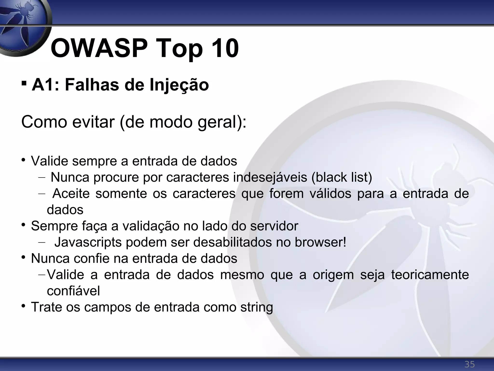 35
OWASP Top 10

A1: Falhas de Injeção
Como evitar (de modo geral):

Valide sempre a entrada de dados
– Nunca procure por caracteres indesejáveis (black list)
– Aceite somente os caracteres que forem válidos para a entrada de
dados

Sempre faça a validação no lado do servidor
– Javascripts podem ser desabilitados no browser!

Nunca confie na entrada de dados
–Valide a entrada de dados mesmo que a origem seja teoricamente
confiável

Trate os campos de entrada como string
 