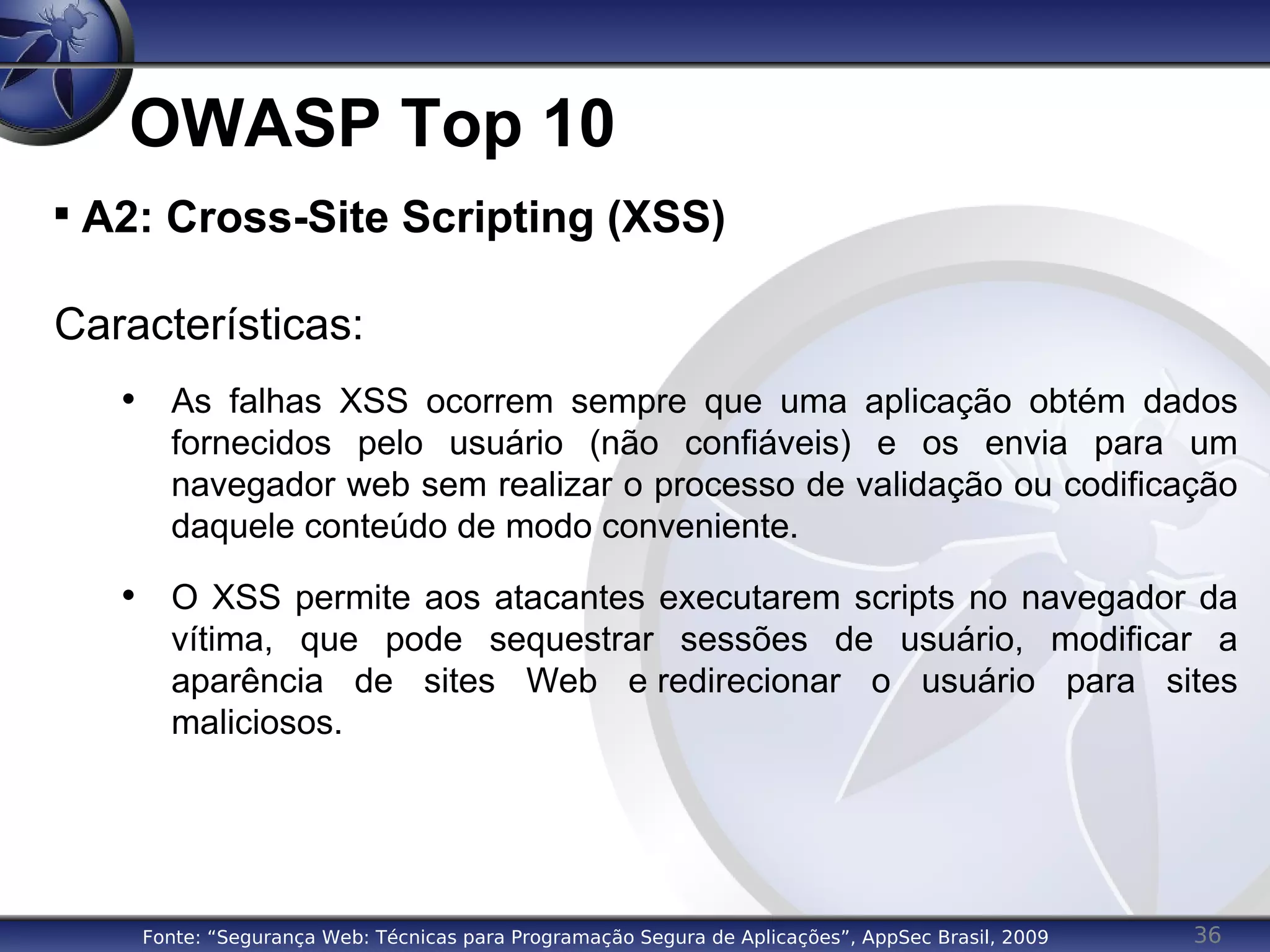 36
OWASP Top 10

A2: Cross-Site Scripting (XSS)
Características:
• As falhas XSS ocorrem sempre que uma aplicação obtém dados
fornecidos pelo usuário (não confiáveis) e os envia para um
navegador web sem realizar o processo de validação ou codificação
daquele conteúdo de modo conveniente.
• O XSS permite aos atacantes executarem scripts no navegador da
vítima, que pode sequestrar sessões de usuário, modificar a
aparência de sites Web e redirecionar o usuário para sites
maliciosos.
Fonte: “Segurança Web: Técnicas para Programação Segura de Aplicações”, AppSec Brasil, 2009
 