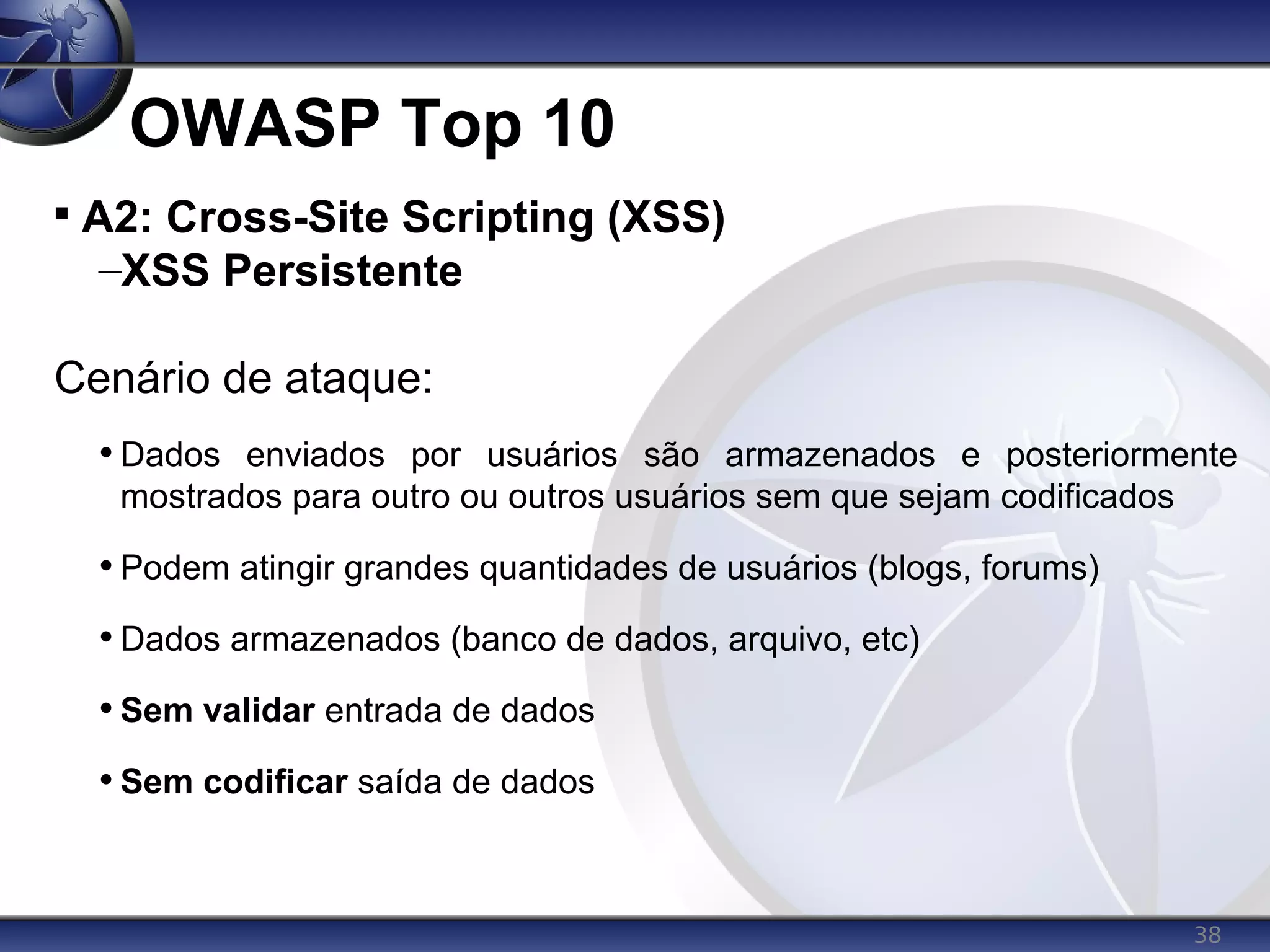 38
OWASP Top 10

A2: Cross-Site Scripting (XSS)
–XSS Persistente
Cenário de ataque:
• Dados enviados por usuários são armazenados e posteriormente
mostrados para outro ou outros usuários sem que sejam codificados
• Podem atingir grandes quantidades de usuários (blogs, forums)
• Dados armazenados (banco de dados, arquivo, etc)
• Sem validar entrada de dados
• Sem codificar saída de dados
 