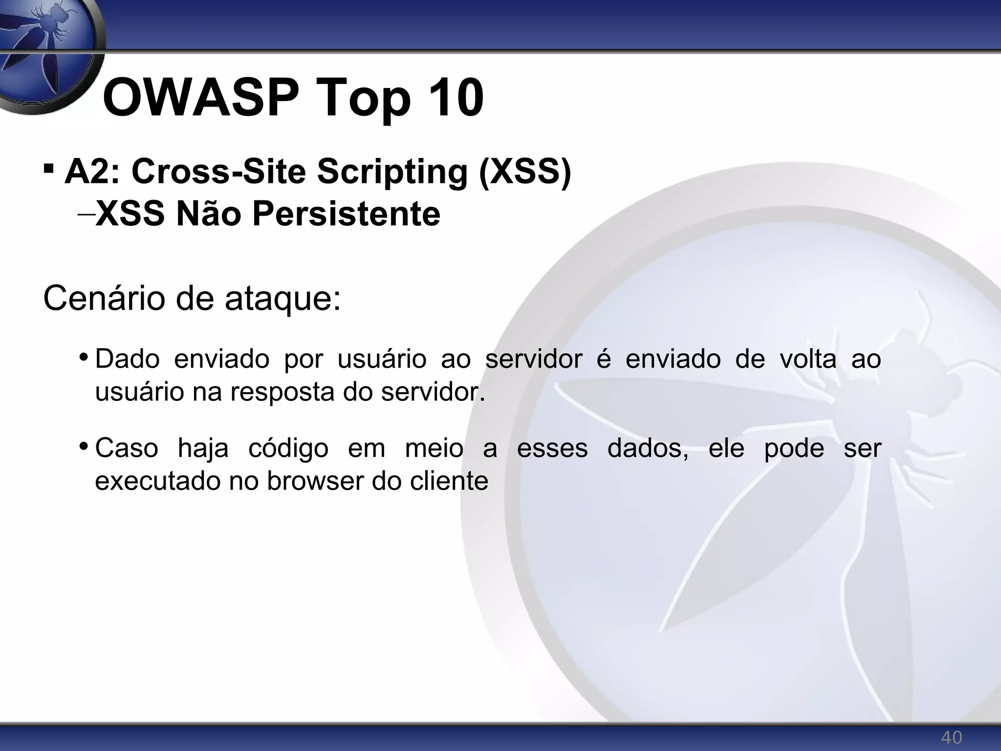 40
OWASP Top 10

A2: Cross-Site Scripting (XSS)
–XSS Não Persistente
Cenário de ataque:
• Dado enviado por usuário ao servidor é enviado de volta ao
usuário na resposta do servidor.
• Caso haja código em meio a esses dados, ele pode ser
executado no browser do cliente
 
