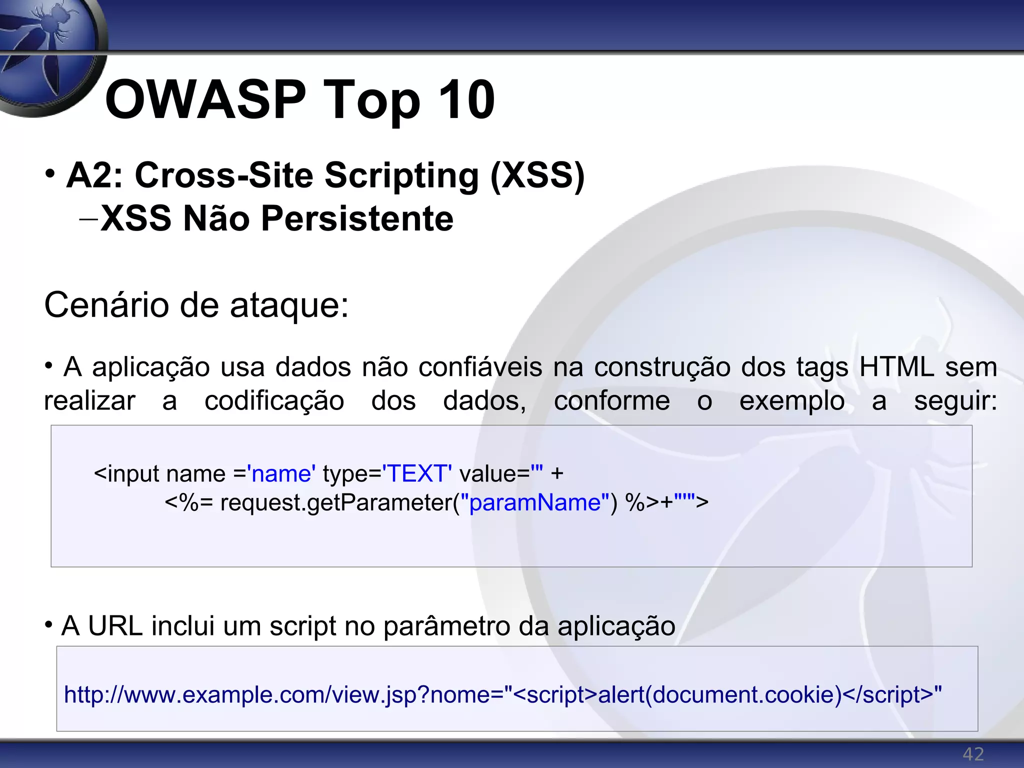 42
OWASP Top 10
<input name ='name' type='TEXT' value='" +
<%= request.getParameter("paramName") %>+"'">
• A2: Cross-Site Scripting (XSS)
–XSS Não Persistente
Cenário de ataque:
• A aplicação usa dados não confiáveis na construção dos tags HTML sem
realizar a codificação dos dados, conforme o exemplo a seguir:
• A URL inclui um script no parâmetro da aplicação
http://www.example.com/view.jsp?nome="<script>alert(document.cookie)</script>"
 