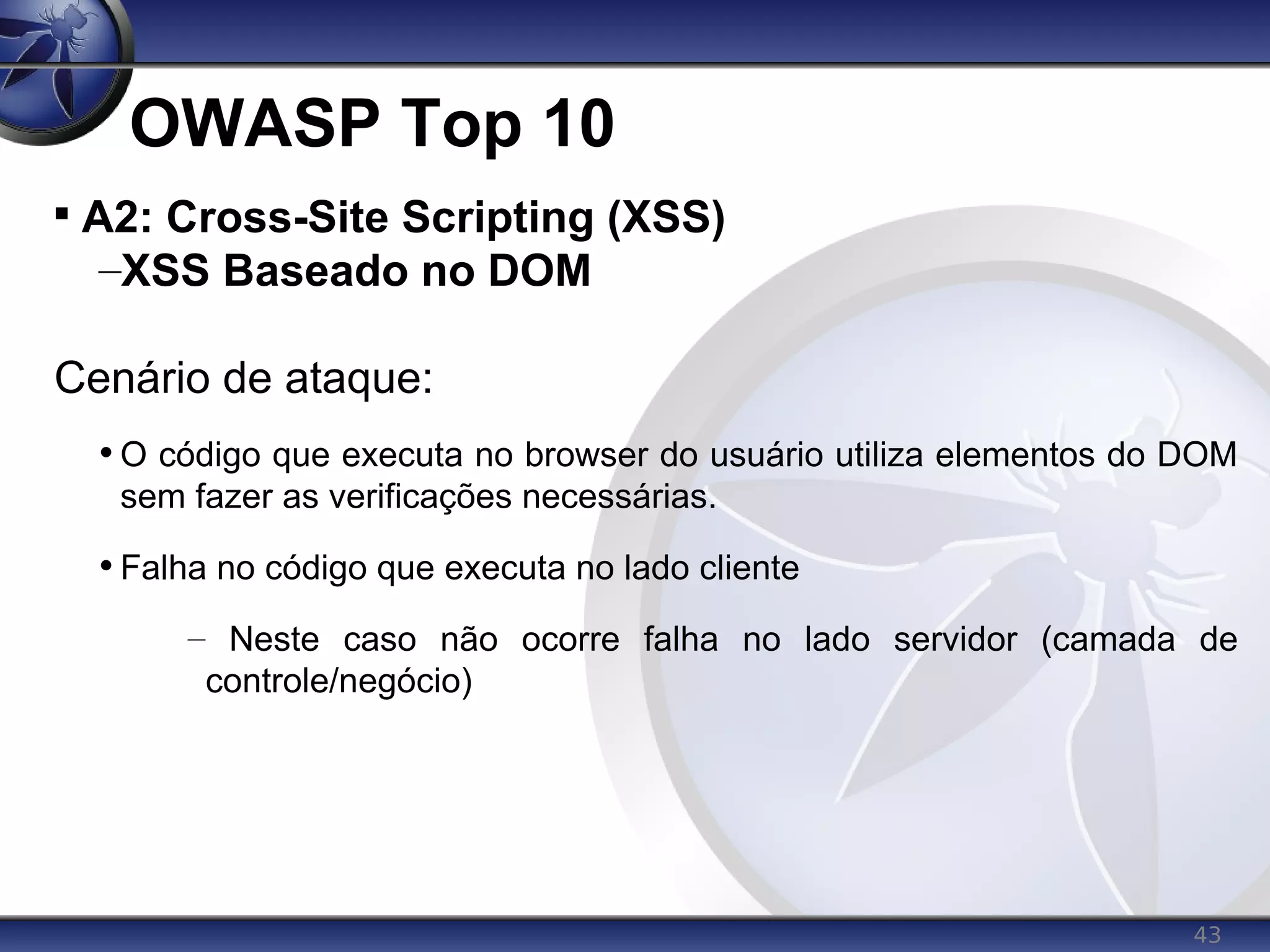 43
OWASP Top 10

A2: Cross-Site Scripting (XSS)
–XSS Baseado no DOM
Cenário de ataque:
• O código que executa no browser do usuário utiliza elementos do DOM
sem fazer as verificações necessárias.
• Falha no código que executa no lado cliente
– Neste caso não ocorre falha no lado servidor (camada de
controle/negócio)
 