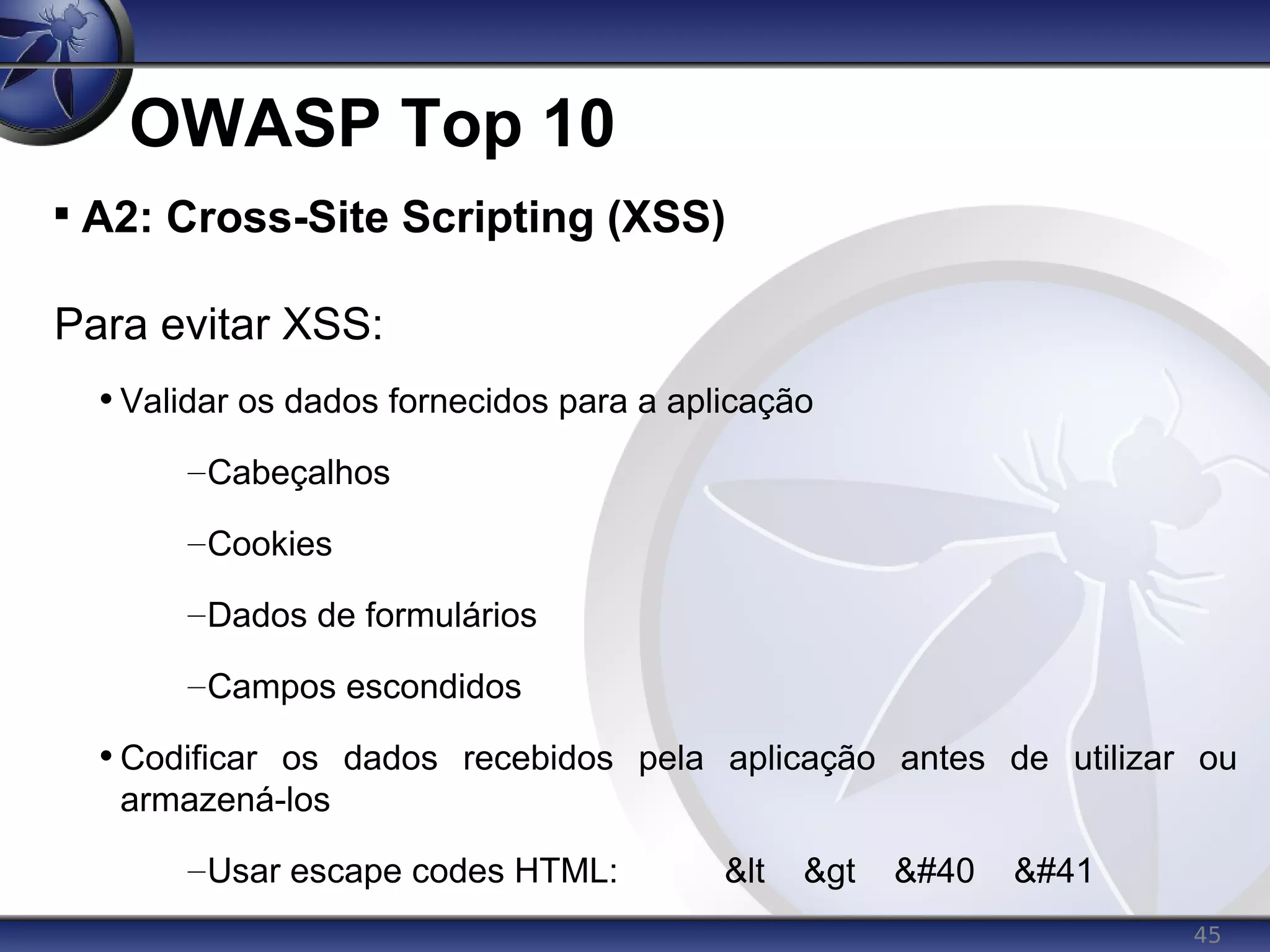 45
OWASP Top 10

A2: Cross-Site Scripting (XSS)
Para evitar XSS:
• Validar os dados fornecidos para a aplicação
–Cabeçalhos
–Cookies
–Dados de formulários
–Campos escondidos
• Codificar os dados recebidos pela aplicação antes de utilizar ou
armazená-los
–Usar escape codes HTML: &lt &gt ( )
 