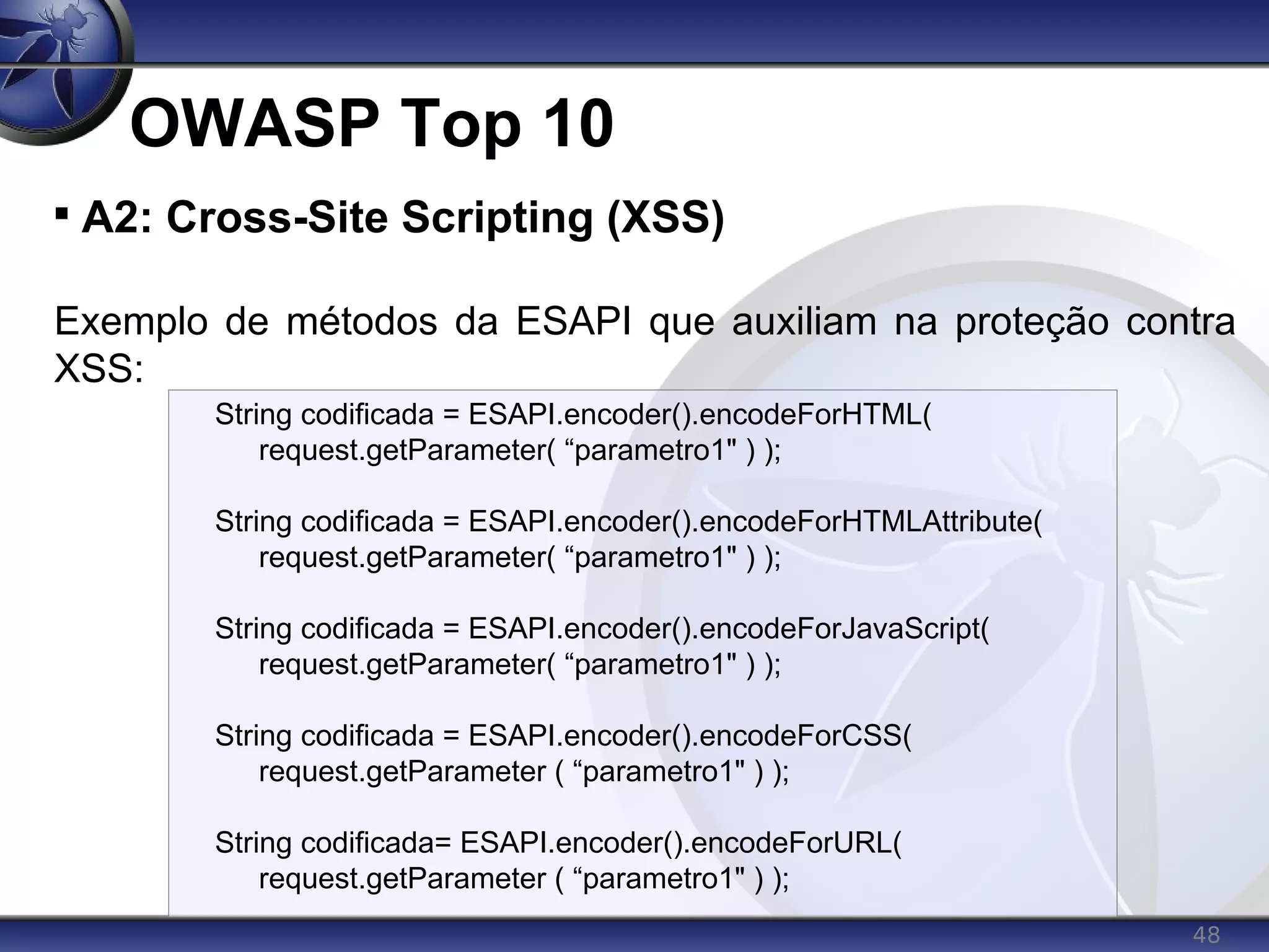 48
OWASP Top 10

A2: Cross-Site Scripting (XSS)
Exemplo de métodos da ESAPI que auxiliam na proteção contra
XSS:
String codificada = ESAPI.encoder().encodeForHTML(
request.getParameter( “parametro1" ) );
String codificada = ESAPI.encoder().encodeForHTMLAttribute(
request.getParameter( “parametro1" ) );
String codificada = ESAPI.encoder().encodeForJavaScript(
request.getParameter( “parametro1" ) );
String codificada = ESAPI.encoder().encodeForCSS(
request.getParameter ( “parametro1" ) );
String codificada= ESAPI.encoder().encodeForURL(
request.getParameter ( “parametro1" ) );
 