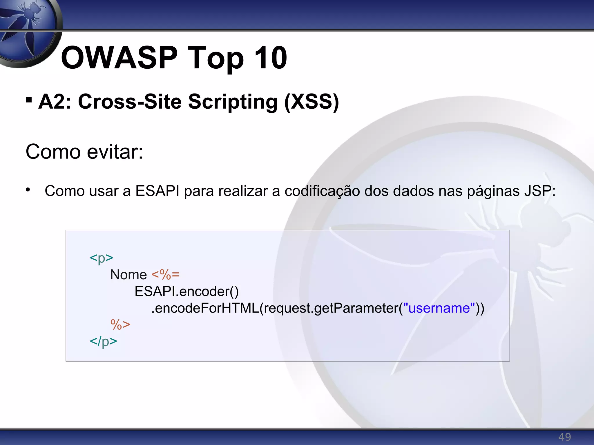 49
OWASP Top 10

A2: Cross-Site Scripting (XSS)
Como evitar:

Como usar a ESAPI para realizar a codificação dos dados nas páginas JSP:
<p>
Nome <%=
ESAPI.encoder()
.encodeForHTML(request.getParameter("username"))
%>
</p>
 