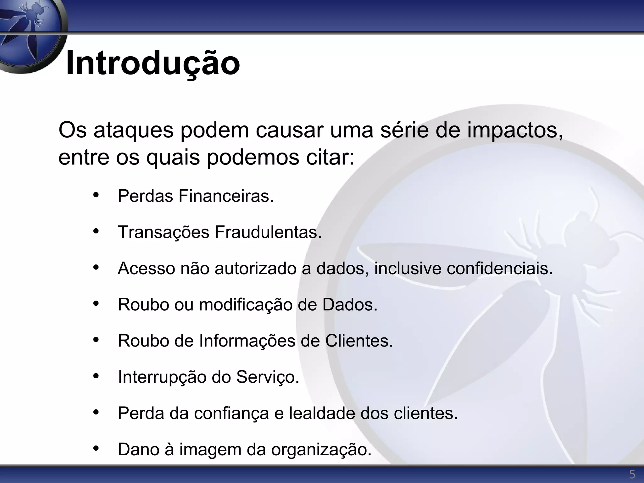 5
Introdução
Os ataques podem causar uma série de impactos,
entre os quais podemos citar:
• Perdas Financeiras.
• Transações Fraudulentas.
• Acesso não autorizado a dados, inclusive confidenciais.
• Roubo ou modificação de Dados.
• Roubo de Informações de Clientes.
• Interrupção do Serviço.
• Perda da confiança e lealdade dos clientes.
• Dano à imagem da organização.
 