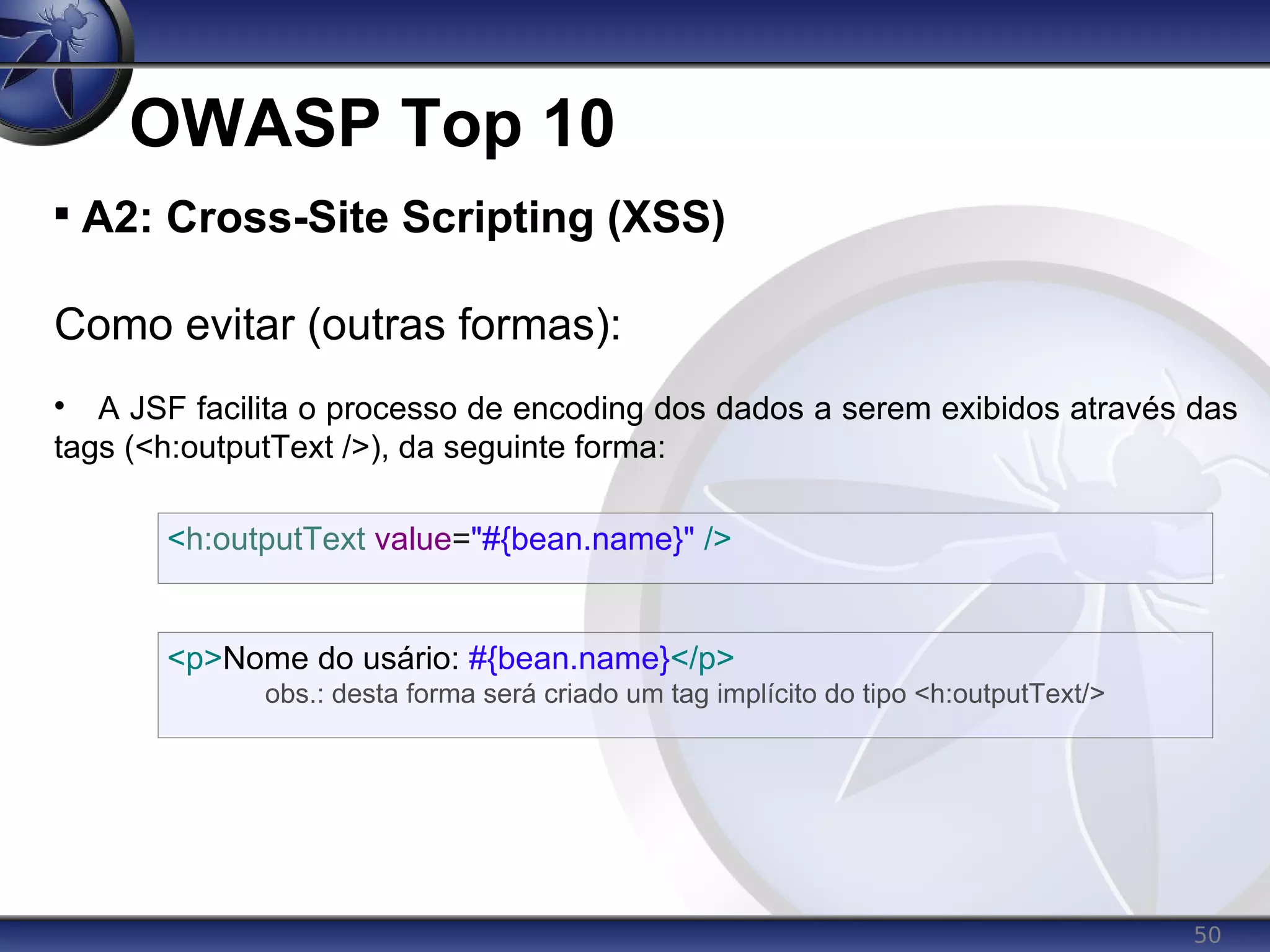 50
OWASP Top 10

A2: Cross-Site Scripting (XSS)
Como evitar (outras formas):

A JSF facilita o processo de encoding dos dados a serem exibidos através das
tags (<h:outputText />), da seguinte forma:
<h:outputText value="#{bean.name}" />
<p>Nome do usário: #{bean.name}</p>
obs.: desta forma será criado um tag implícito do tipo <h:outputText/>
 