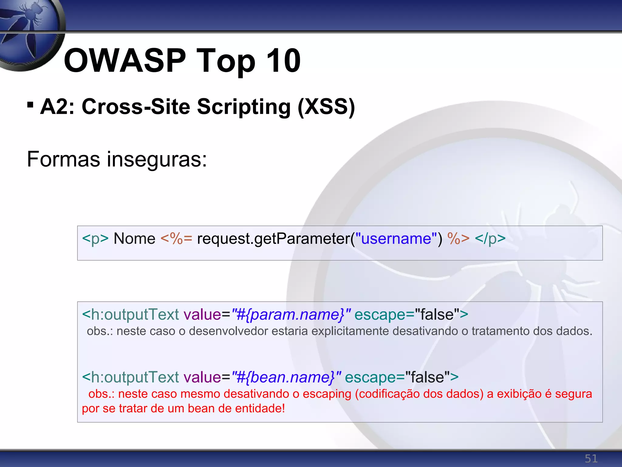 51
OWASP Top 10

A2: Cross-Site Scripting (XSS)
Formas inseguras:
<p> Nome <%= request.getParameter("username") %> </p>
<h:outputText value="#{param.name}" escape="false">
obs.: neste caso o desenvolvedor estaria explicitamente desativando o tratamento dos dados.
<h:outputText value="#{bean.name}" escape="false">
obs.: neste caso mesmo desativando o escaping (codificação dos dados) a exibição é segura
por se tratar de um bean de entidade!
 