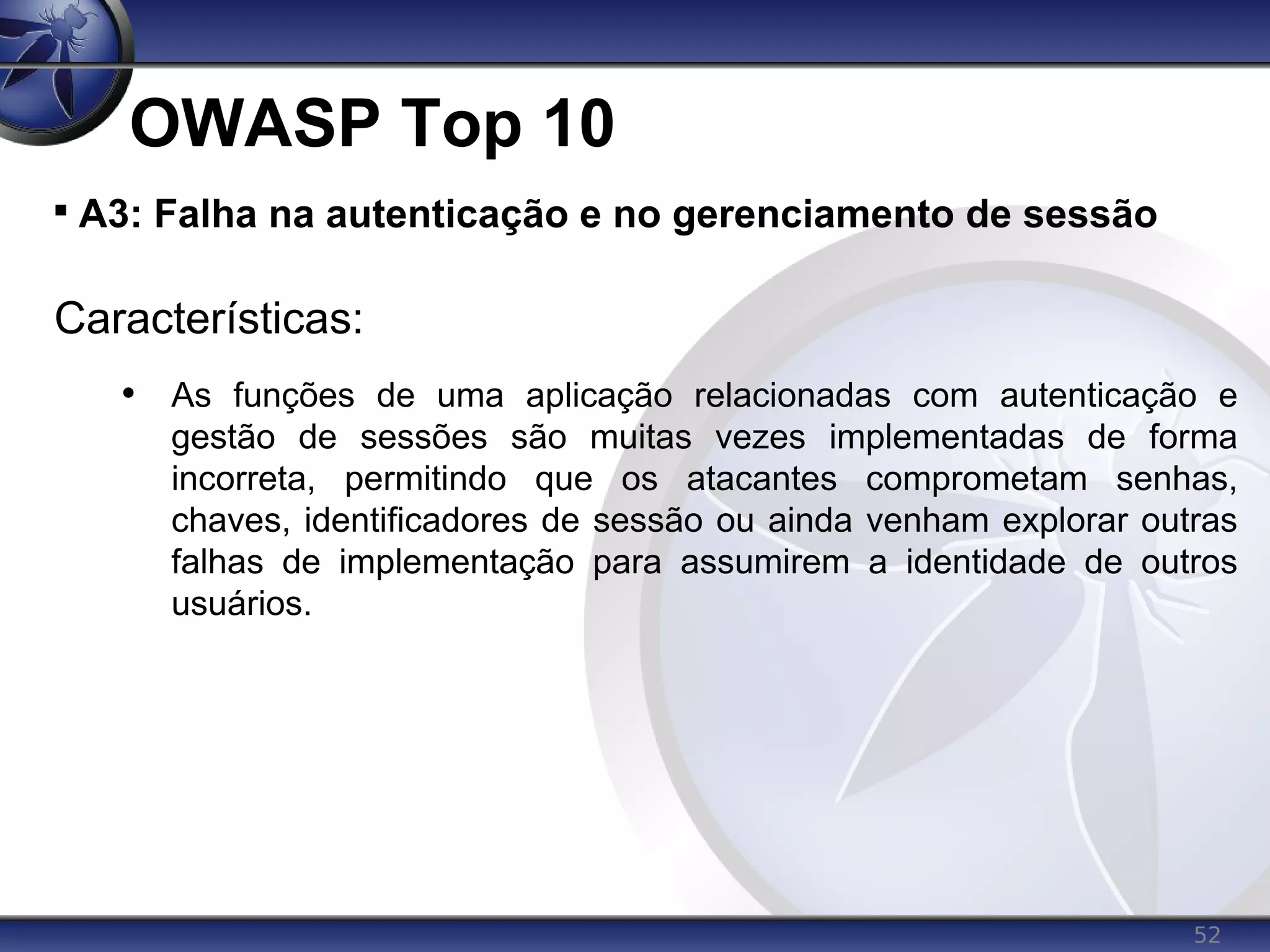 52
OWASP Top 10

A3: Falha na autenticação e no gerenciamento de sessão
Características:
• As funções de uma aplicação relacionadas com autenticação e
gestão de sessões são muitas vezes implementadas de forma
incorreta, permitindo que os atacantes comprometam senhas,
chaves, identificadores de sessão ou ainda venham explorar outras
falhas de implementação para assumirem a identidade de outros
usuários.
 