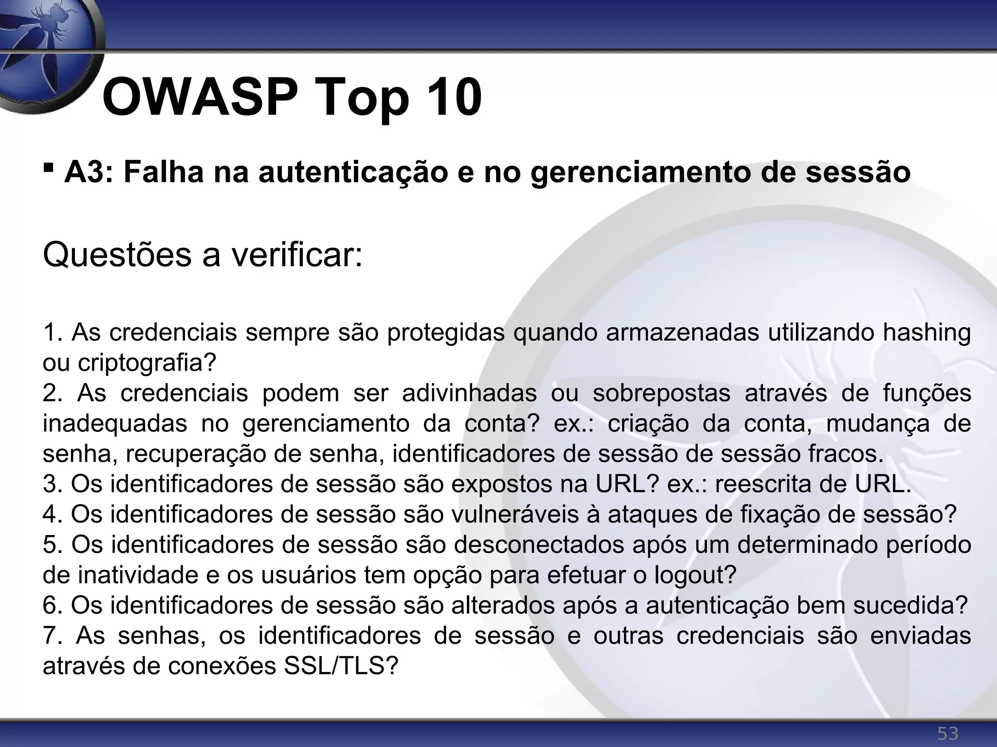 53
OWASP Top 10

A3: Falha na autenticação e no gerenciamento de sessão
Questões a verificar:
1. As credenciais sempre são protegidas quando armazenadas utilizando hashing
ou criptografia?
2. As credenciais podem ser adivinhadas ou sobrepostas através de funções
inadequadas no gerenciamento da conta? ex.: criação da conta, mudança de
senha, recuperação de senha, identificadores de sessão de sessão fracos.
3. Os identificadores de sessão são expostos na URL? ex.: reescrita de URL.
4. Os identificadores de sessão são vulneráveis à ataques de fixação de sessão?
5. Os identificadores de sessão são desconectados após um determinado período
de inatividade e os usuários tem opção para efetuar o logout?
6. Os identificadores de sessão são alterados após a autenticação bem sucedida?
7. As senhas, os identificadores de sessão e outras credenciais são enviadas
através de conexões SSL/TLS?
 