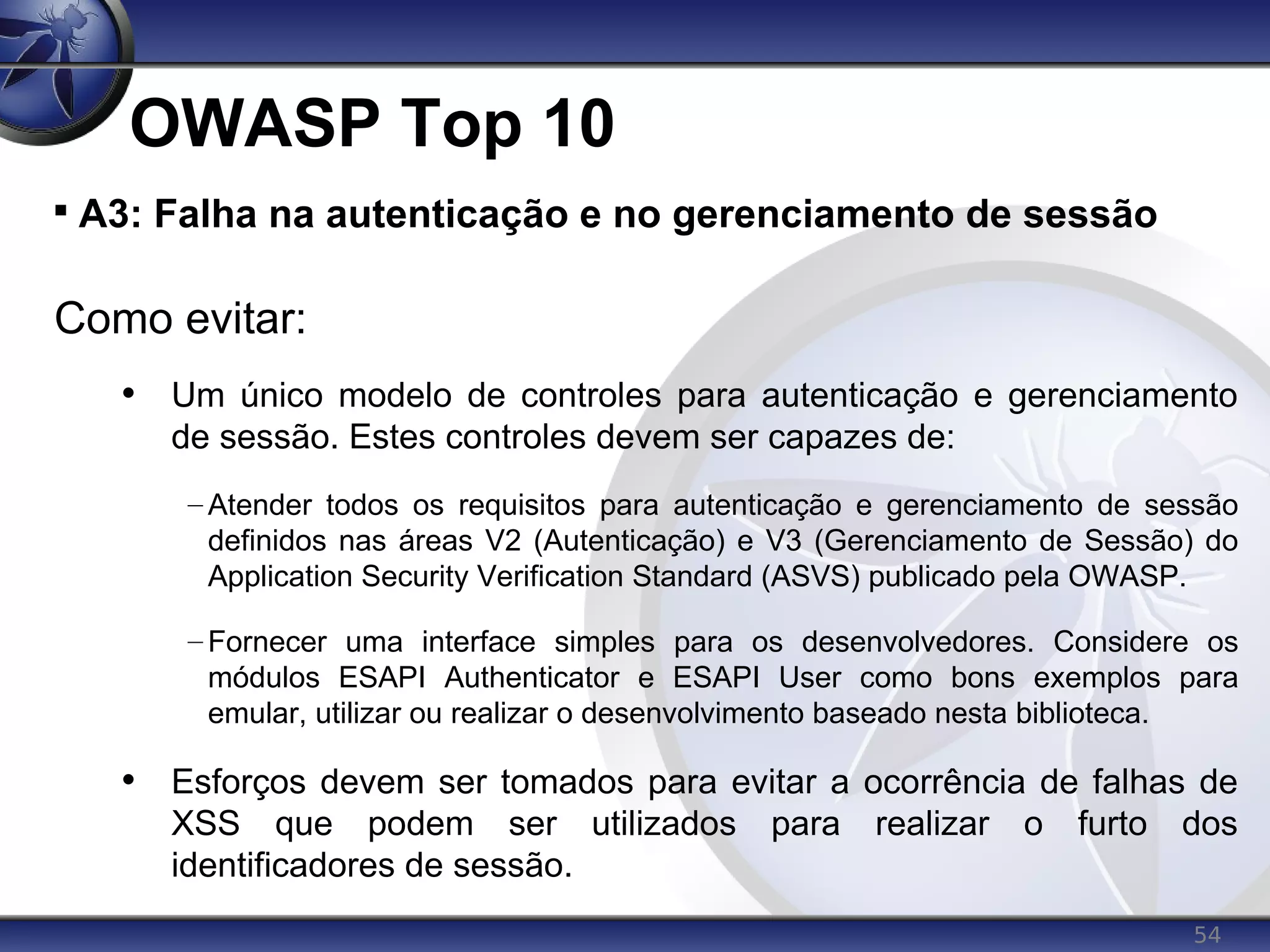 54
OWASP Top 10

A3: Falha na autenticação e no gerenciamento de sessão
Como evitar:
• Um único modelo de controles para autenticação e gerenciamento
de sessão. Estes controles devem ser capazes de:
– Atender todos os requisitos para autenticação e gerenciamento de sessão
definidos nas áreas V2 (Autenticação) e V3 (Gerenciamento de Sessão) do
Application Security Verification Standard (ASVS) publicado pela OWASP.
– Fornecer uma interface simples para os desenvolvedores. Considere os
módulos ESAPI Authenticator e ESAPI User como bons exemplos para
emular, utilizar ou realizar o desenvolvimento baseado nesta biblioteca.
• Esforços devem ser tomados para evitar a ocorrência de falhas de
XSS que podem ser utilizados para realizar o furto dos
identificadores de sessão.
 