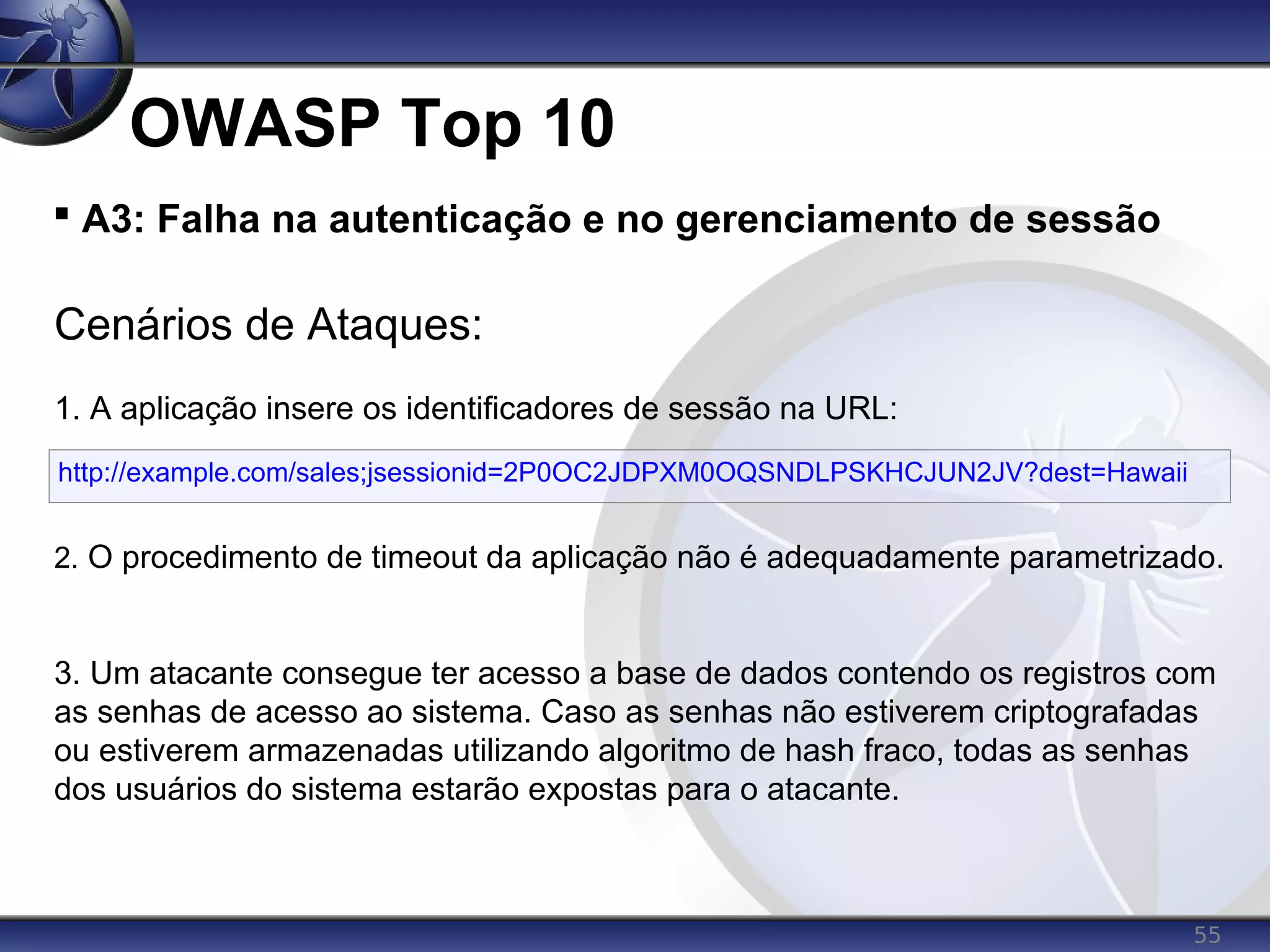 55
OWASP Top 10

A3: Falha na autenticação e no gerenciamento de sessão
Cenários de Ataques:
1. A aplicação insere os identificadores de sessão na URL:
2. O procedimento de timeout da aplicação não é adequadamente parametrizado.
3. Um atacante consegue ter acesso a base de dados contendo os registros com
as senhas de acesso ao sistema. Caso as senhas não estiverem criptografadas
ou estiverem armazenadas utilizando algoritmo de hash fraco, todas as senhas
dos usuários do sistema estarão expostas para o atacante.
http://example.com/sales;jsessionid=2P0OC2JDPXM0OQSNDLPSKHCJUN2JV?dest=Hawaii
 