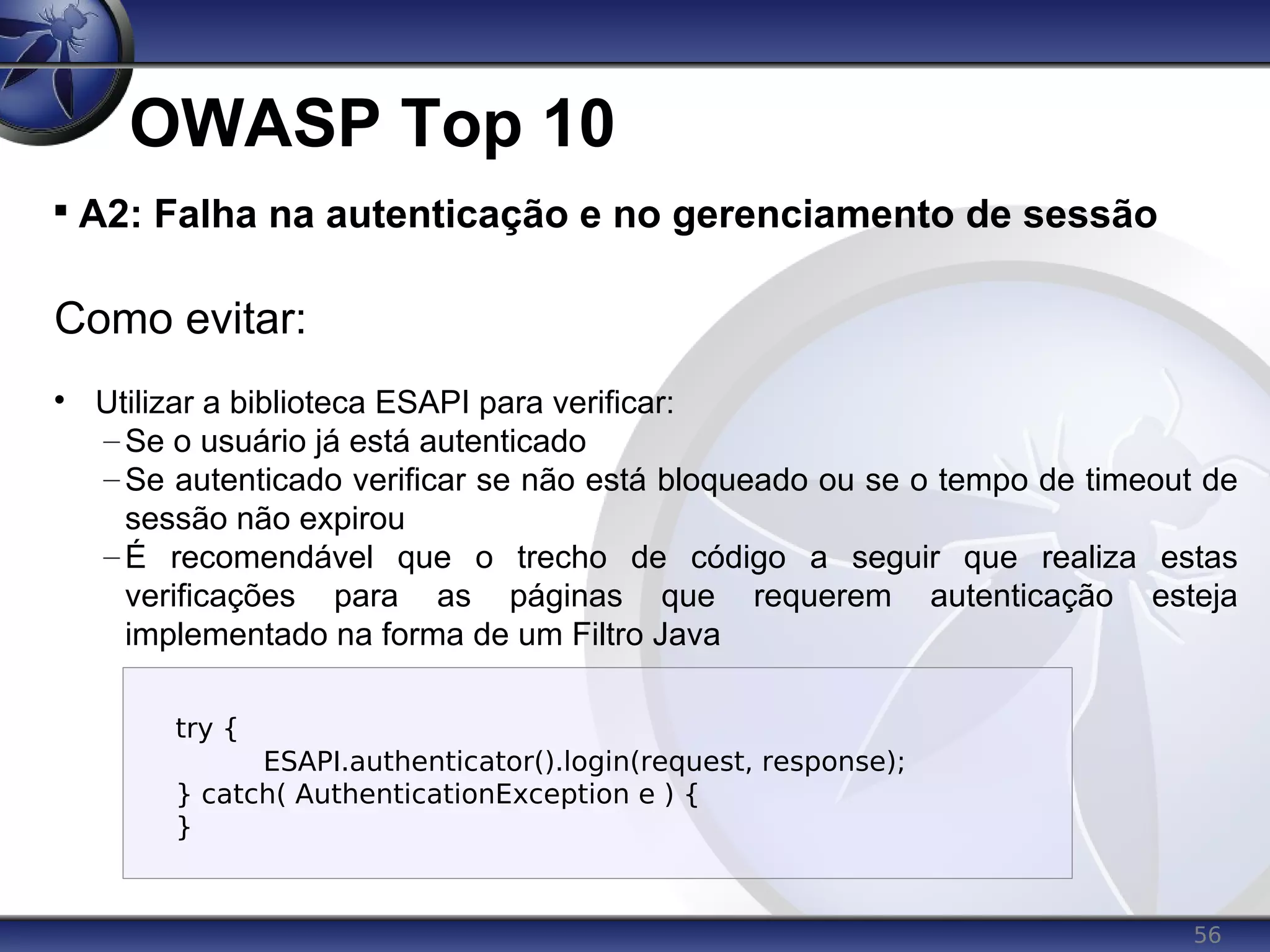 56
OWASP Top 10

A2: Falha na autenticação e no gerenciamento de sessão
Como evitar:

Utilizar a biblioteca ESAPI para verificar:
– Se o usuário já está autenticado
– Se autenticado verificar se não está bloqueado ou se o tempo de timeout de
sessão não expirou
– É recomendável que o trecho de código a seguir que realiza estas
verificações para as páginas que requerem autenticação esteja
implementado na forma de um Filtro Java
try {
ESAPI.authenticator().login(request, response);
} catch( AuthenticationException e ) {
}
 