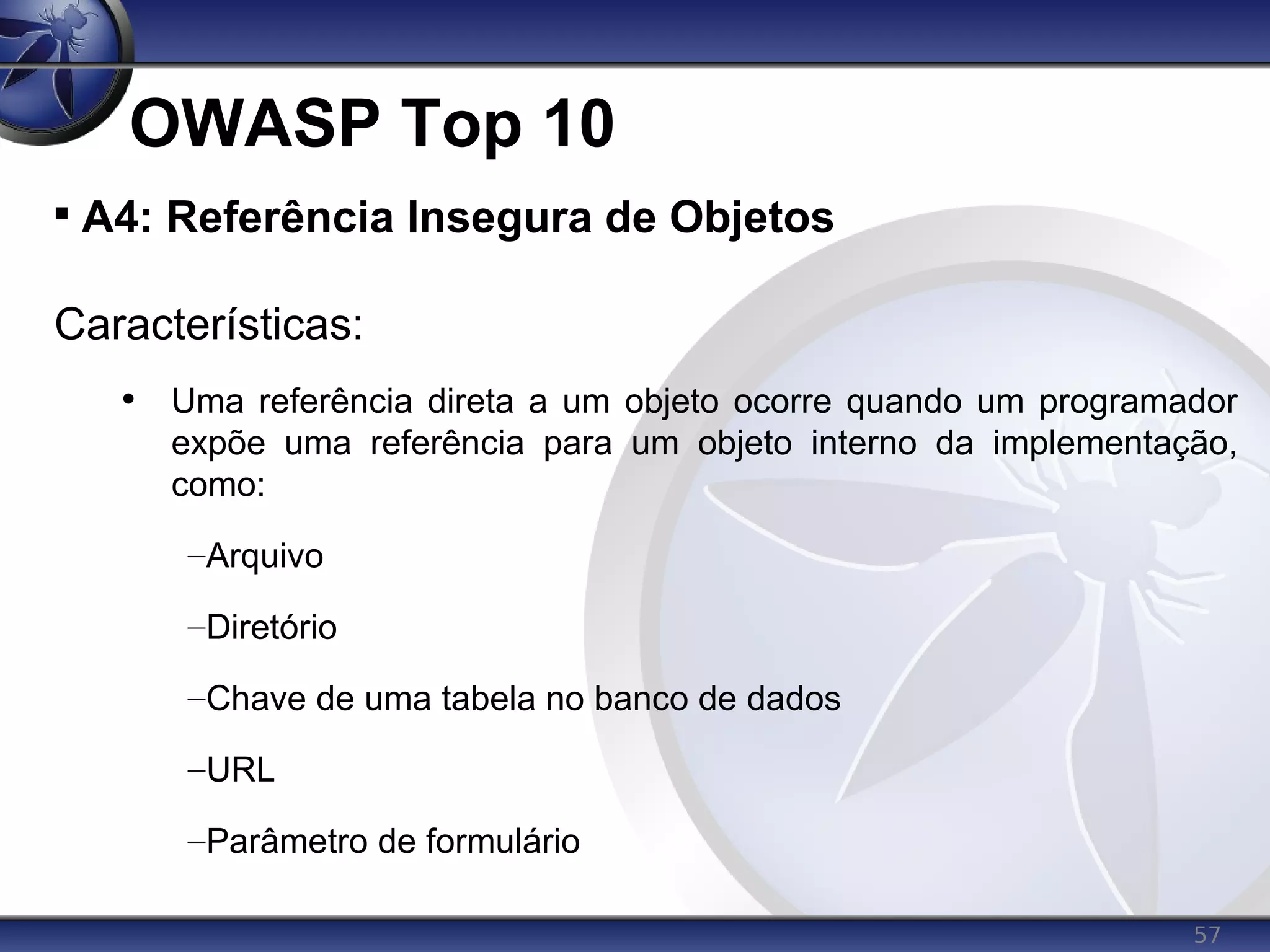 57
OWASP Top 10

A4: Referência Insegura de Objetos
Características:
• Uma referência direta a um objeto ocorre quando um programador
expõe uma referência para um objeto interno da implementação,
como:
–Arquivo
–Diretório
–Chave de uma tabela no banco de dados
–URL
–Parâmetro de formulário
 