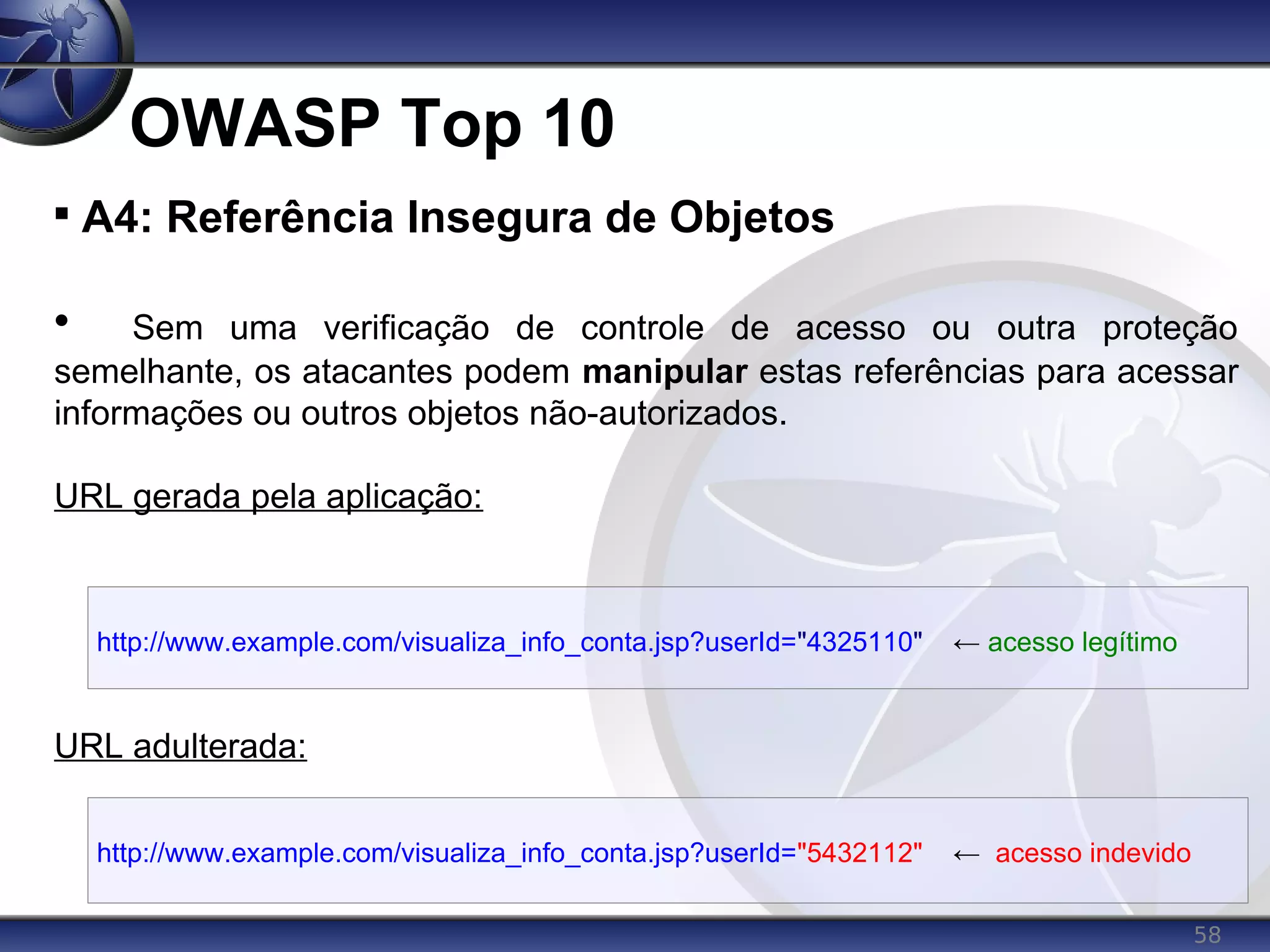 58
OWASP Top 10

A4: Referência Insegura de Objetos

Sem uma verificação de controle de acesso ou outra proteção
semelhante, os atacantes podem manipular estas referências para acessar
informações ou outros objetos não-autorizados.
URL gerada pela aplicação:
URL adulterada:
http://www.example.com/visualiza_info_conta.jsp?userId="4325110" ← acesso legítimo
http://www.example.com/visualiza_info_conta.jsp?userId="5432112" ← acesso indevido
 