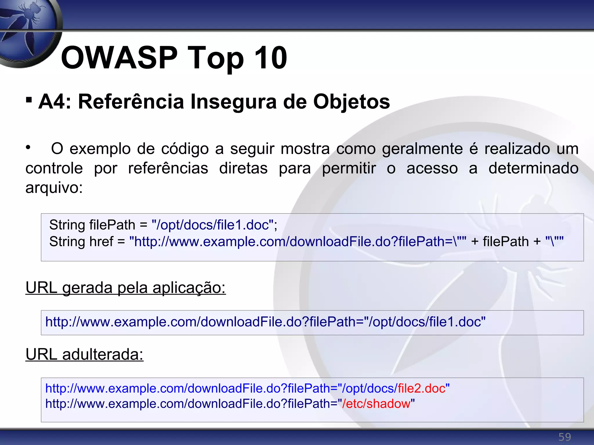 59
OWASP Top 10

A4: Referência Insegura de Objetos

O exemplo de código a seguir mostra como geralmente é realizado um
controle por referências diretas para permitir o acesso a determinado
arquivo:
URL gerada pela aplicação:
URL adulterada:
http://www.example.com/downloadFile.do?filePath="/opt/docs/file1.doc"
http://www.example.com/downloadFile.do?filePath="/opt/docs/file2.doc"
http://www.example.com/downloadFile.do?filePath="/etc/shadow"
String filePath = "/opt/docs/file1.doc";
String href = "http://www.example.com/downloadFile.do?filePath="" + filePath + """
 