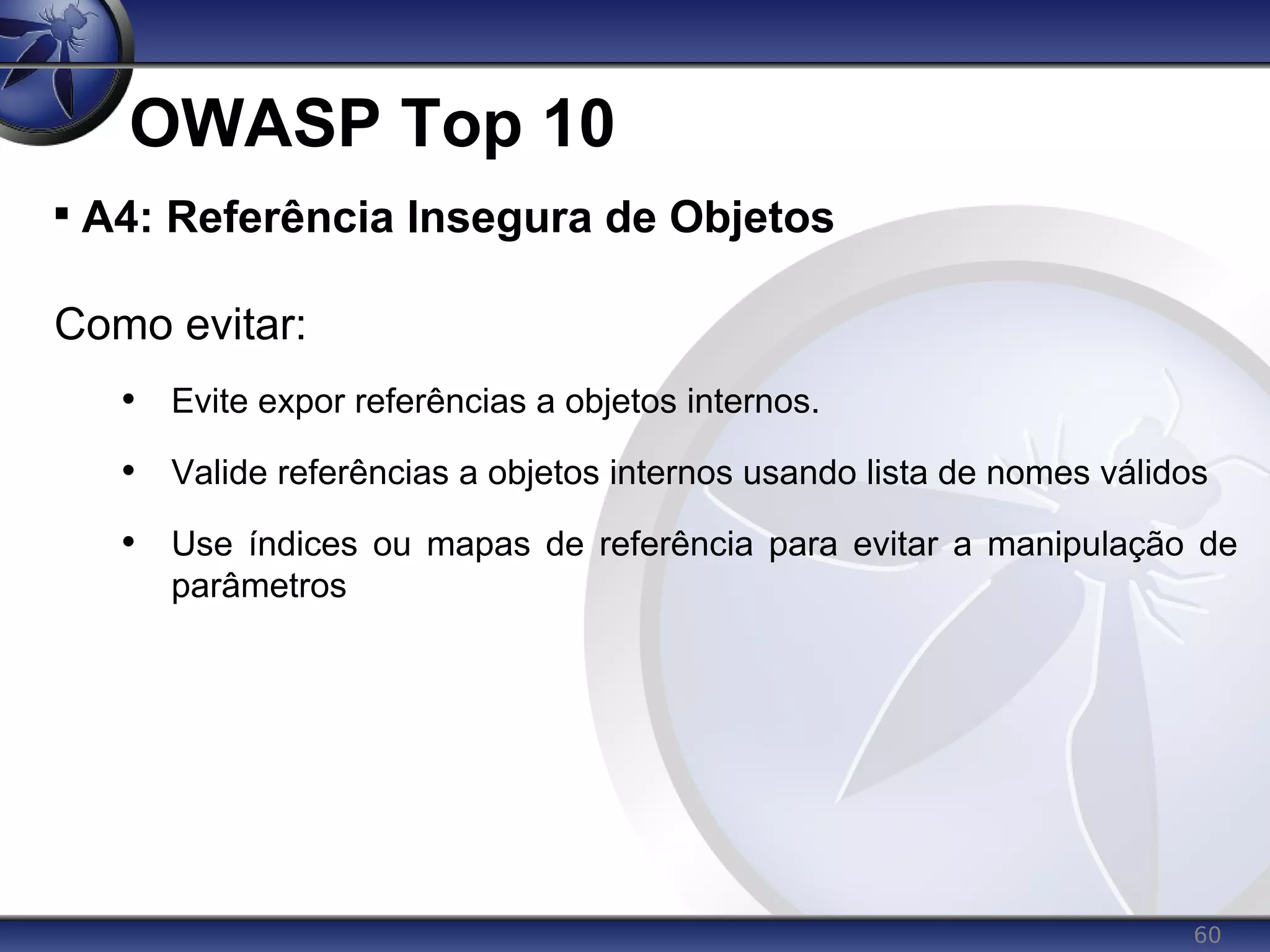 60
OWASP Top 10

A4: Referência Insegura de Objetos
Como evitar:
• Evite expor referências a objetos internos.
• Valide referências a objetos internos usando lista de nomes válidos
• Use índices ou mapas de referência para evitar a manipulação de
parâmetros
 