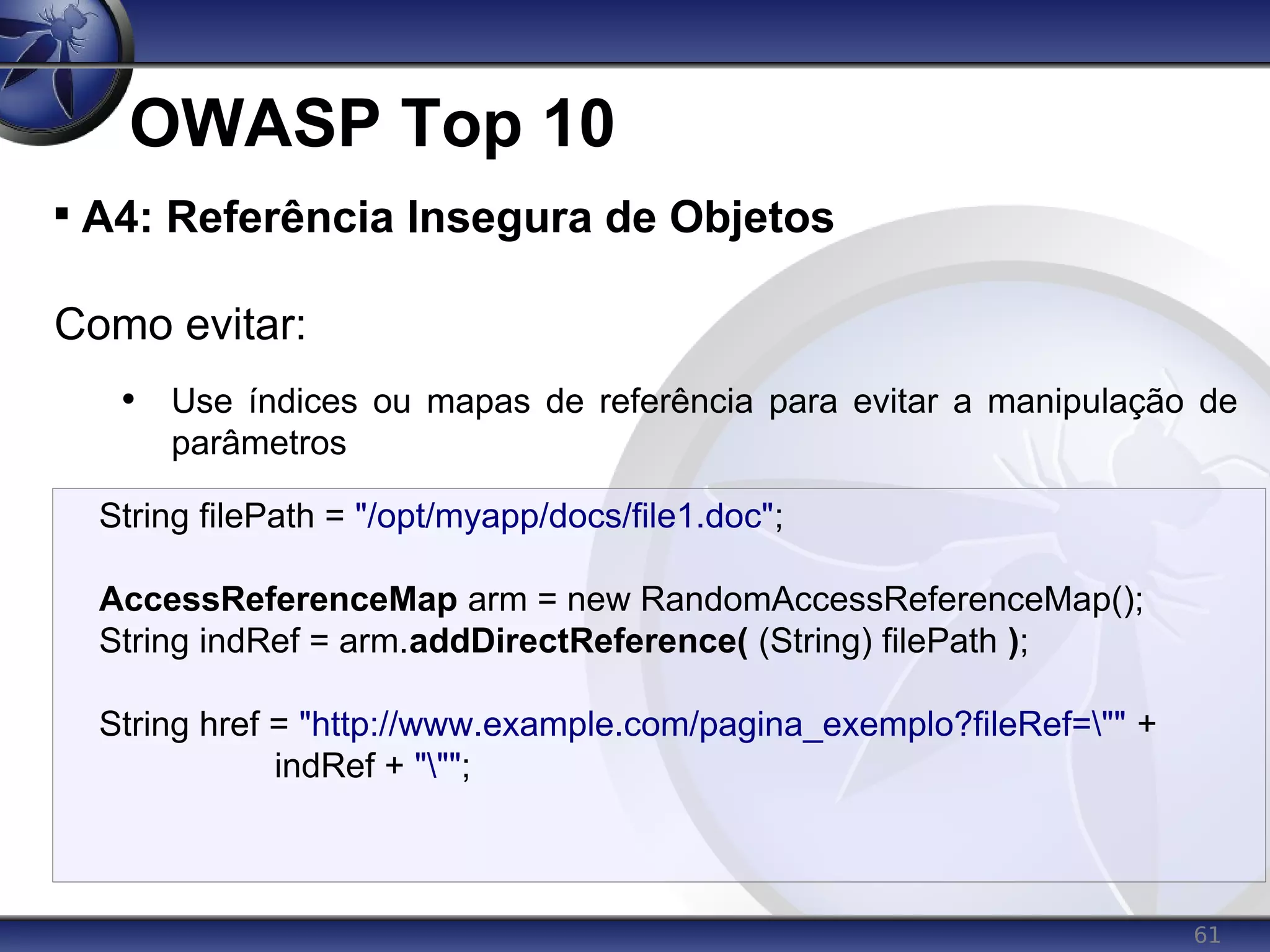 61
OWASP Top 10

A4: Referência Insegura de Objetos
Como evitar:
• Use índices ou mapas de referência para evitar a manipulação de
parâmetros
String filePath = "/opt/myapp/docs/file1.doc";
AccessReferenceMap arm = new RandomAccessReferenceMap();
String indRef = arm.addDirectReference( (String) filePath );
String href = "http://www.example.com/pagina_exemplo?fileRef="" +
indRef + """;
 