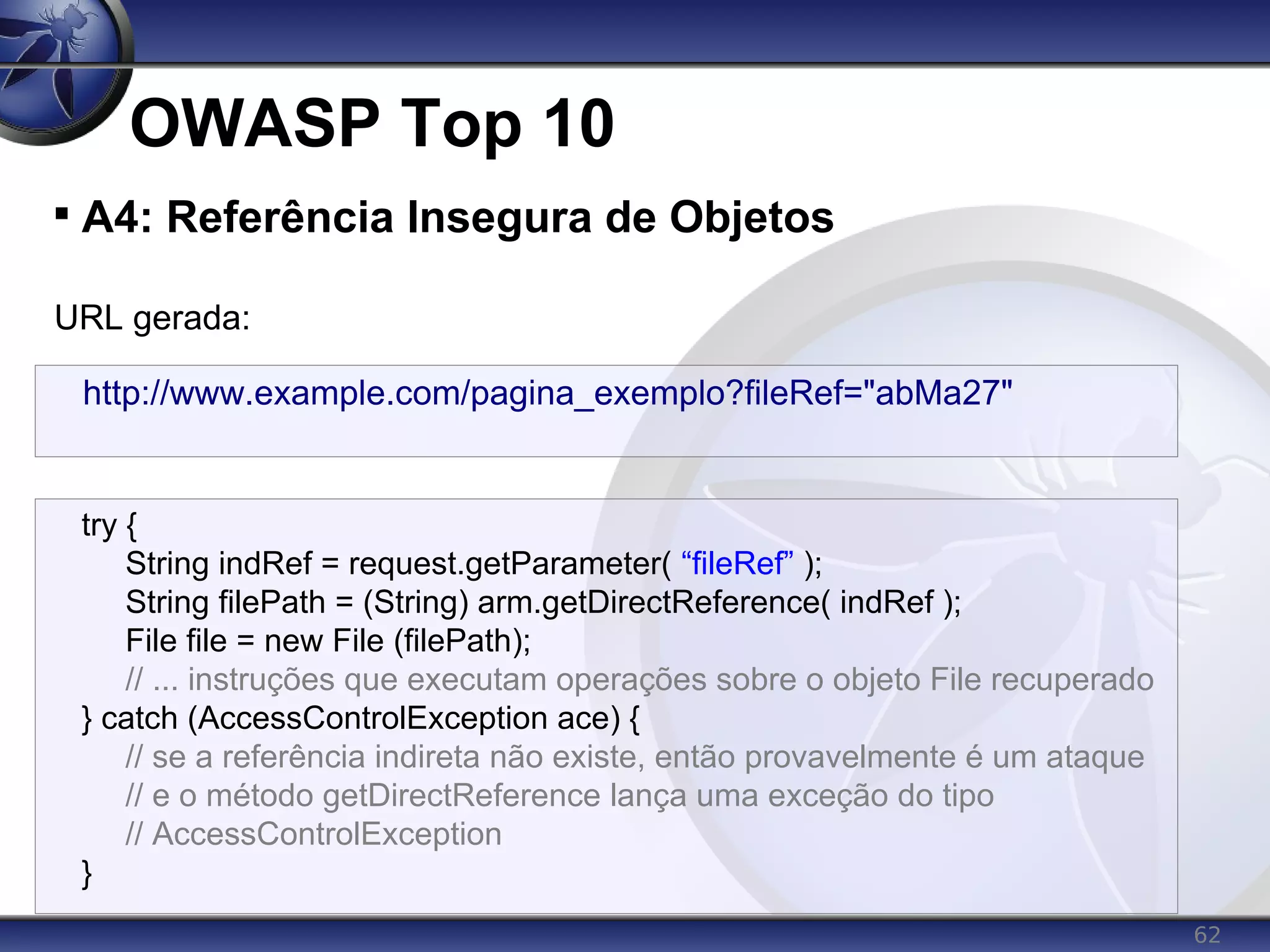 62
OWASP Top 10

A4: Referência Insegura de Objetos
URL gerada:
http://www.example.com/pagina_exemplo?fileRef="abMa27"
try {
String indRef = request.getParameter( “fileRef” );
String filePath = (String) arm.getDirectReference( indRef );
File file = new File (filePath);
// ... instruções que executam operações sobre o objeto File recuperado
} catch (AccessControlException ace) {
// se a referência indireta não existe, então provavelmente é um ataque
// e o método getDirectReference lança uma exceção do tipo
// AccessControlException
}
 
