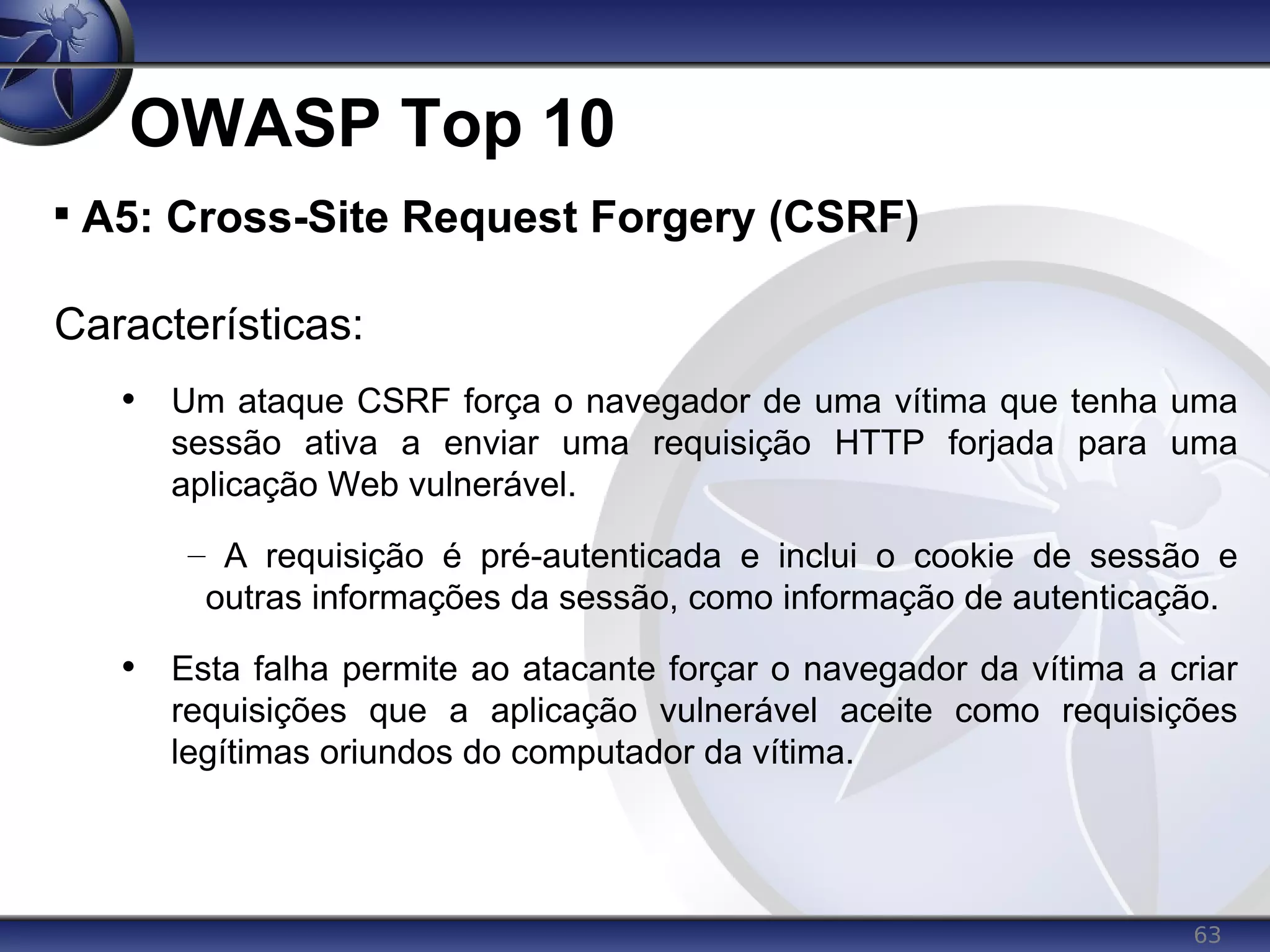 63
OWASP Top 10

A5: Cross-Site Request Forgery (CSRF)
Características:
• Um ataque CSRF força o navegador de uma vítima que tenha uma
sessão ativa a enviar uma requisição HTTP forjada para uma
aplicação Web vulnerável.
– A requisição é pré-autenticada e inclui o cookie de sessão e
outras informações da sessão, como informação de autenticação.
• Esta falha permite ao atacante forçar o navegador da vítima a criar
requisições que a aplicação vulnerável aceite como requisições
legítimas oriundos do computador da vítima.
 