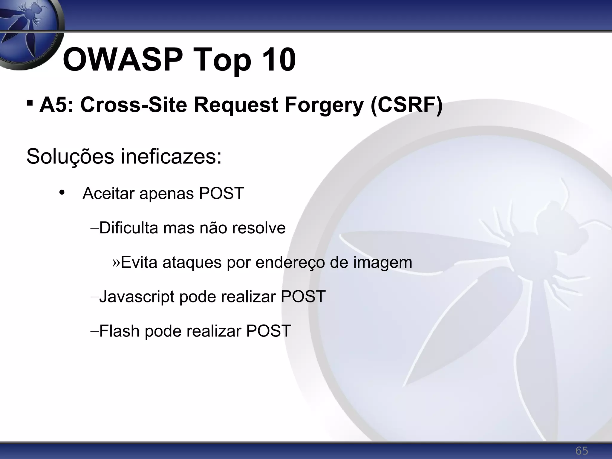 65
OWASP Top 10

A5: Cross-Site Request Forgery (CSRF)
Soluções ineficazes:
• Aceitar apenas POST
–Dificulta mas não resolve
»Evita ataques por endereço de imagem
–Javascript pode realizar POST
–Flash pode realizar POST
 