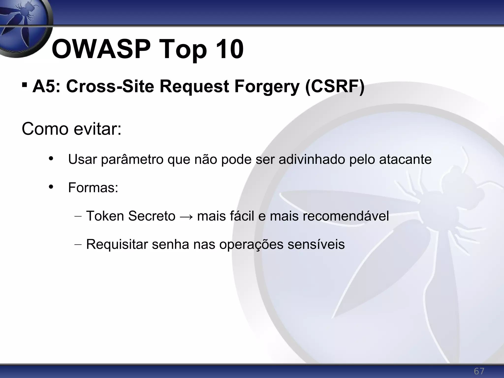 67
OWASP Top 10

A5: Cross-Site Request Forgery (CSRF)
Como evitar:
• Usar parâmetro que não pode ser adivinhado pelo atacante
• Formas:
– Token Secreto → mais fácil e mais recomendável
– Requisitar senha nas operações sensíveis
 