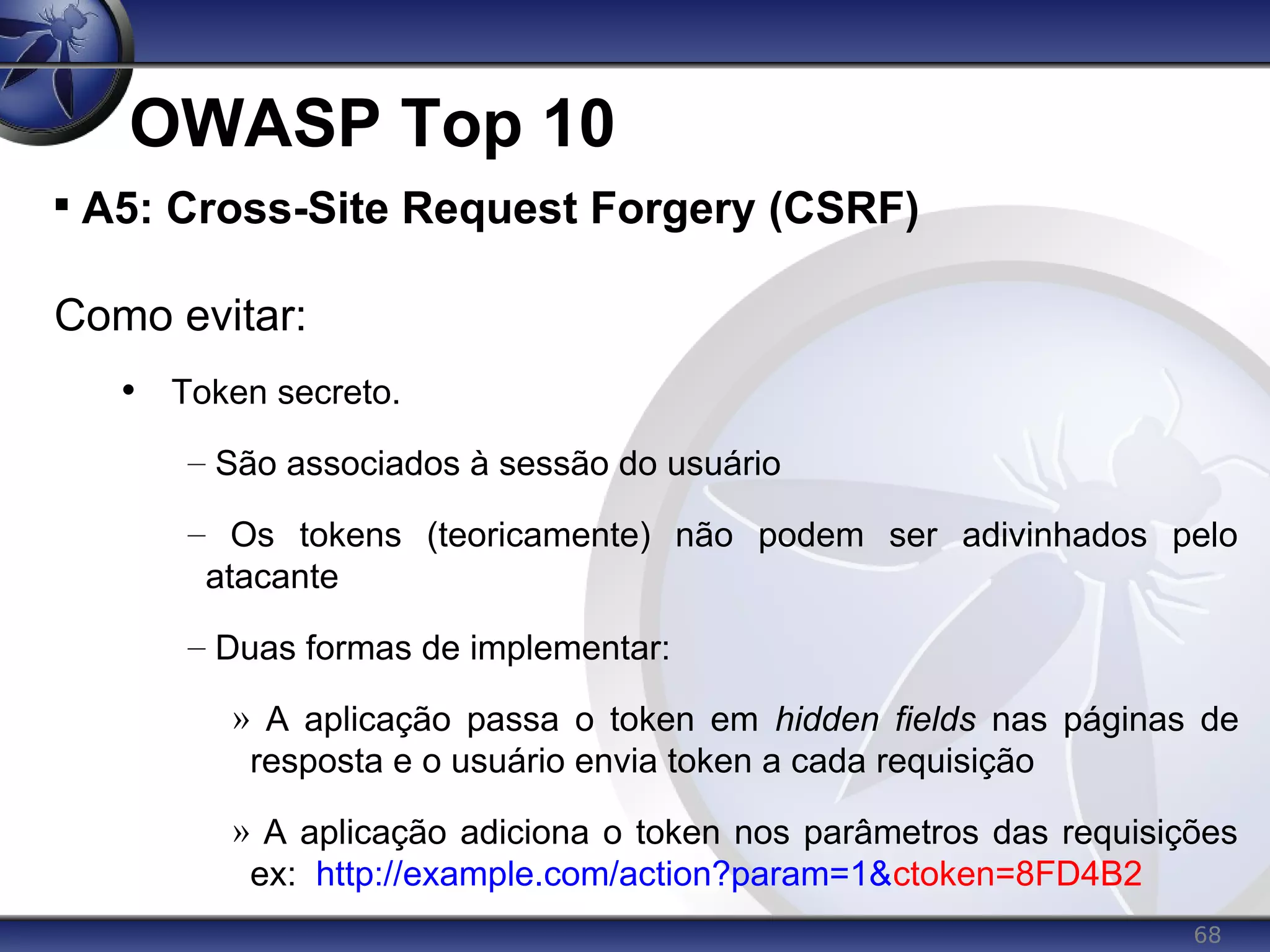 68
OWASP Top 10

A5: Cross-Site Request Forgery (CSRF)
Como evitar:
• Token secreto.
– São associados à sessão do usuário
– Os tokens (teoricamente) não podem ser adivinhados pelo
atacante
– Duas formas de implementar:
» A aplicação passa o token em hidden fields nas páginas de
resposta e o usuário envia token a cada requisição
» A aplicação adiciona o token nos parâmetros das requisições
ex: http://example.com/action?param=1&ctoken=8FD4B2
 