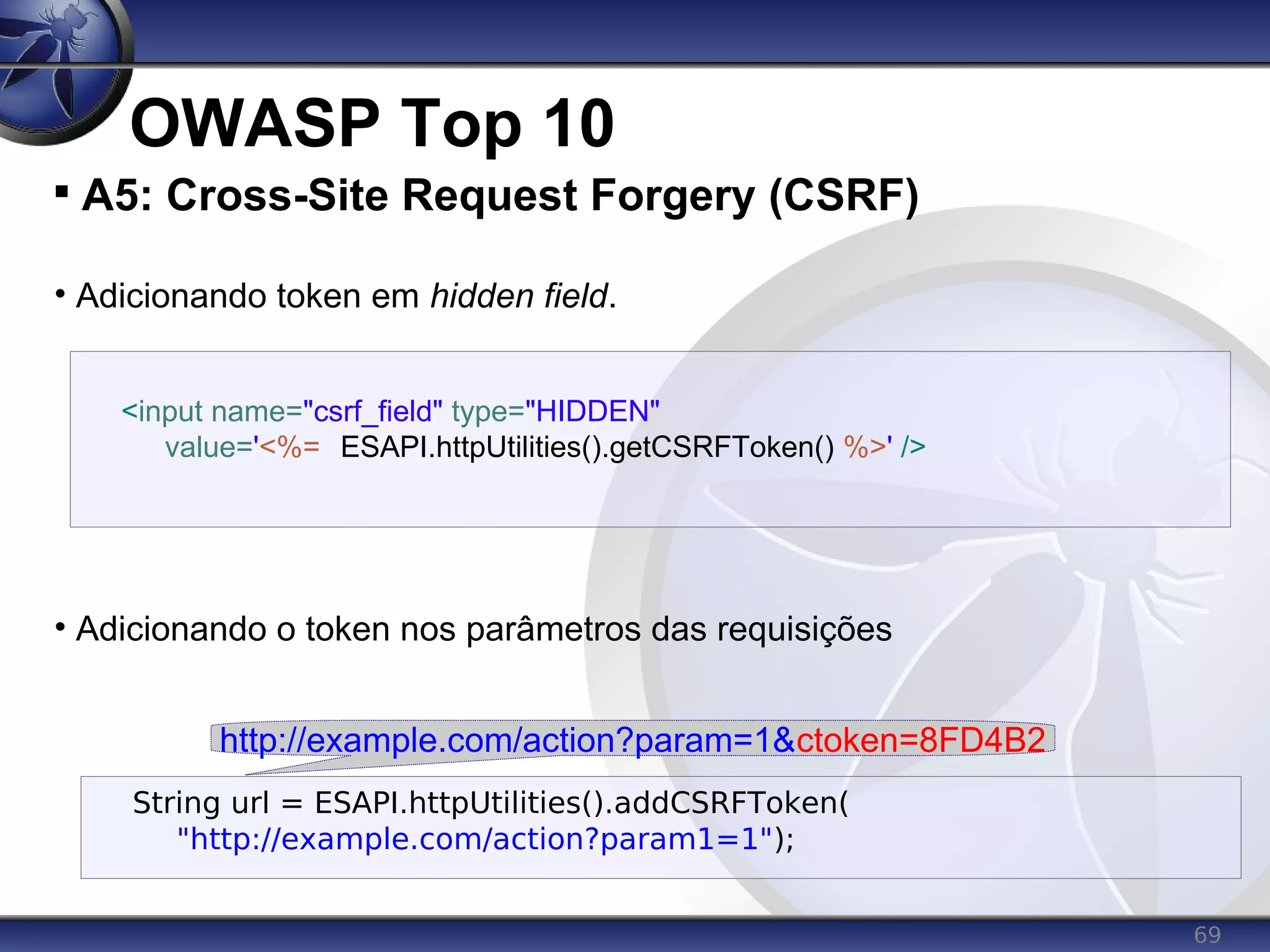 69
OWASP Top 10

A5: Cross-Site Request Forgery (CSRF)
• Adicionando token em hidden field.
• Adicionando o token nos parâmetros das requisições
<input name="csrf_field" type="HIDDEN"
value='<%= ESAPI.httpUtilities().getCSRFToken() %>' />
String url = ESAPI.httpUtilities().addCSRFToken(
"http://example.com/action?param1=1");
http://example.com/action?param=1&ctoken=8FD4B2
 
