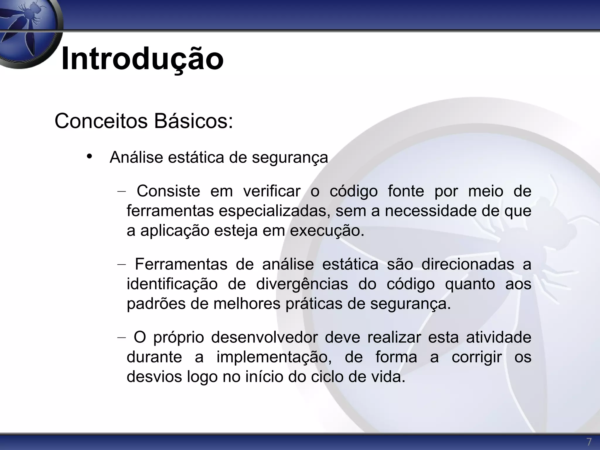 7
Introdução
Conceitos Básicos:
• Análise estática de segurança
– Consiste em verificar o código fonte por meio de
ferramentas especializadas, sem a necessidade de que
a aplicação esteja em execução.
– Ferramentas de análise estática são direcionadas a
identificação de divergências do código quanto aos
padrões de melhores práticas de segurança.
– O próprio desenvolvedor deve realizar esta atividade
durante a implementação, de forma a corrigir os
desvios logo no início do ciclo de vida.
 