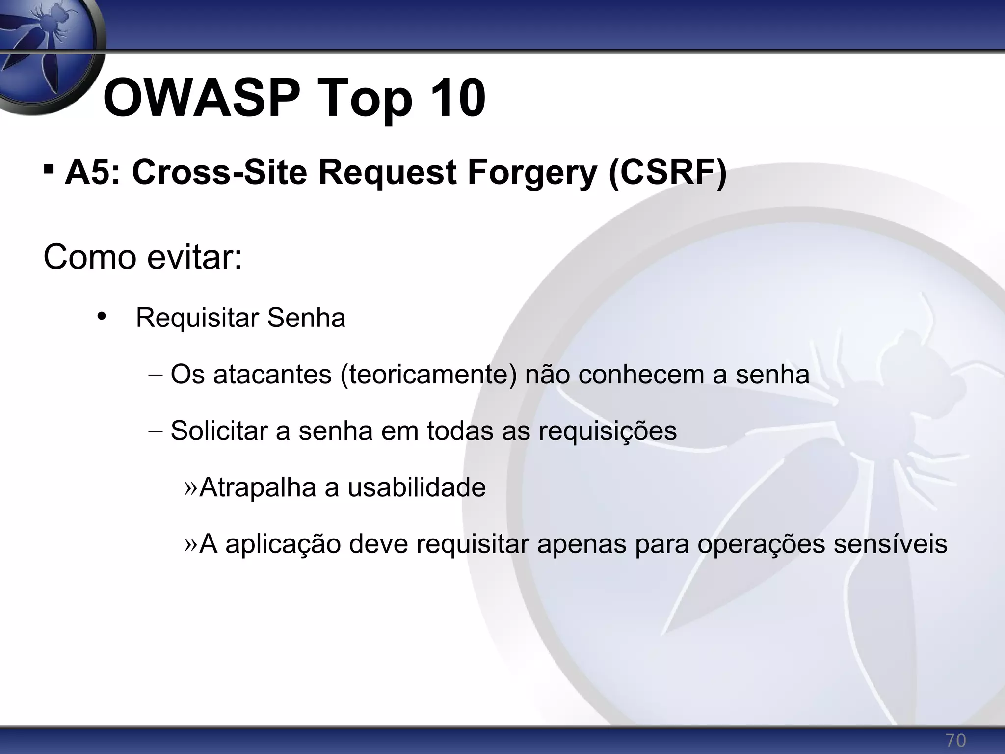 70
OWASP Top 10

A5: Cross-Site Request Forgery (CSRF)
Como evitar:
• Requisitar Senha
– Os atacantes (teoricamente) não conhecem a senha
– Solicitar a senha em todas as requisições
»Atrapalha a usabilidade
»A aplicação deve requisitar apenas para operações sensíveis
 