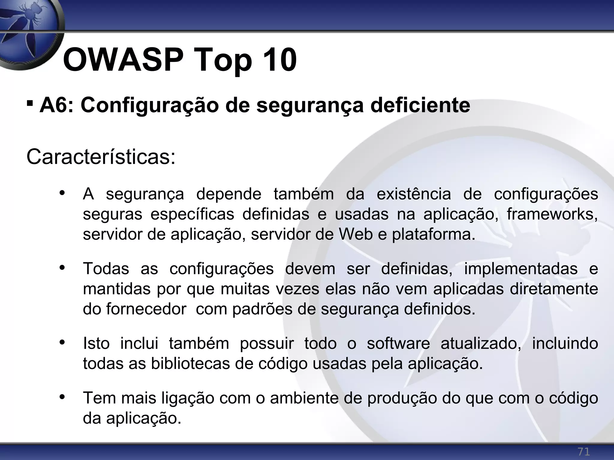 71
OWASP Top 10

A6: Configuração de segurança deficiente
Características:
• A segurança depende também da existência de configurações
seguras específicas definidas e usadas na aplicação, frameworks,
servidor de aplicação, servidor de Web e plataforma.
• Todas as configurações devem ser definidas, implementadas e
mantidas por que muitas vezes elas não vem aplicadas diretamente
do fornecedor com padrões de segurança definidos.
• Isto inclui também possuir todo o software atualizado, incluindo
todas as bibliotecas de código usadas pela aplicação.
• Tem mais ligação com o ambiente de produção do que com o código
da aplicação.
 